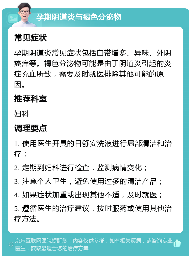 孕期阴道炎与褐色分泌物 常见症状 孕期阴道炎常见症状包括白带增多、异味、外阴瘙痒等。褐色分泌物可能是由于阴道炎引起的炎症充血所致，需要及时就医排除其他可能的原因。 推荐科室 妇科 调理要点 1. 使用医生开具的日舒安洗液进行局部清洁和治疗； 2. 定期到妇科进行检查，监测病情变化； 3. 注意个人卫生，避免使用过多的清洁产品； 4. 如果症状加重或出现其他不适，及时就医； 5. 遵循医生的治疗建议，按时服药或使用其他治疗方法。