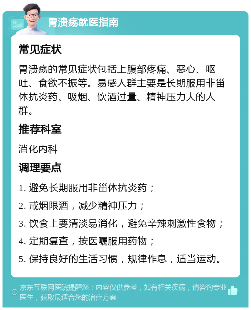 胃溃疡就医指南 常见症状 胃溃疡的常见症状包括上腹部疼痛、恶心、呕吐、食欲不振等。易感人群主要是长期服用非甾体抗炎药、吸烟、饮酒过量、精神压力大的人群。 推荐科室 消化内科 调理要点 1. 避免长期服用非甾体抗炎药； 2. 戒烟限酒，减少精神压力； 3. 饮食上要清淡易消化，避免辛辣刺激性食物； 4. 定期复查，按医嘱服用药物； 5. 保持良好的生活习惯，规律作息，适当运动。