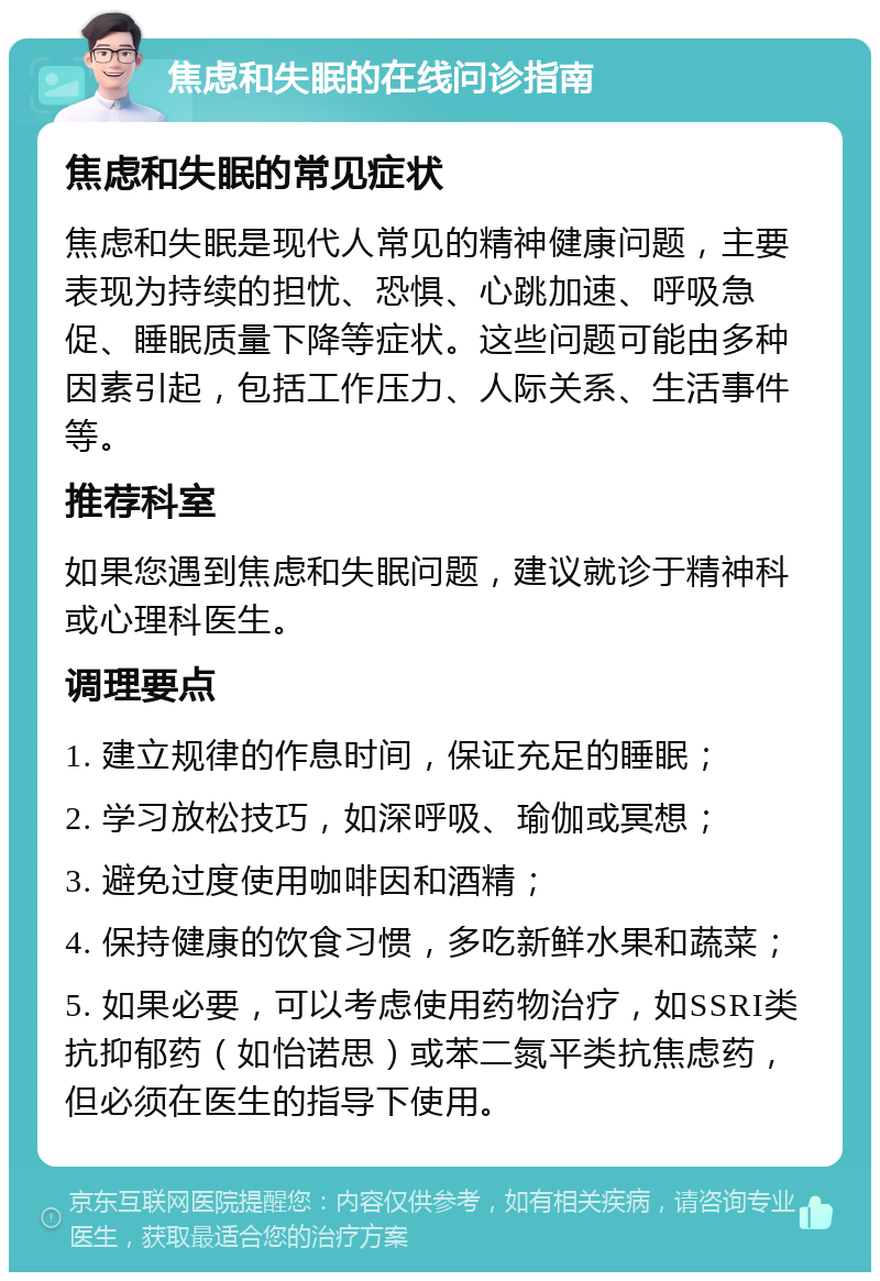 焦虑和失眠的在线问诊指南 焦虑和失眠的常见症状 焦虑和失眠是现代人常见的精神健康问题，主要表现为持续的担忧、恐惧、心跳加速、呼吸急促、睡眠质量下降等症状。这些问题可能由多种因素引起，包括工作压力、人际关系、生活事件等。 推荐科室 如果您遇到焦虑和失眠问题，建议就诊于精神科或心理科医生。 调理要点 1. 建立规律的作息时间，保证充足的睡眠； 2. 学习放松技巧，如深呼吸、瑜伽或冥想； 3. 避免过度使用咖啡因和酒精； 4. 保持健康的饮食习惯，多吃新鲜水果和蔬菜； 5. 如果必要，可以考虑使用药物治疗，如SSRI类抗抑郁药（如怡诺思）或苯二氮平类抗焦虑药，但必须在医生的指导下使用。