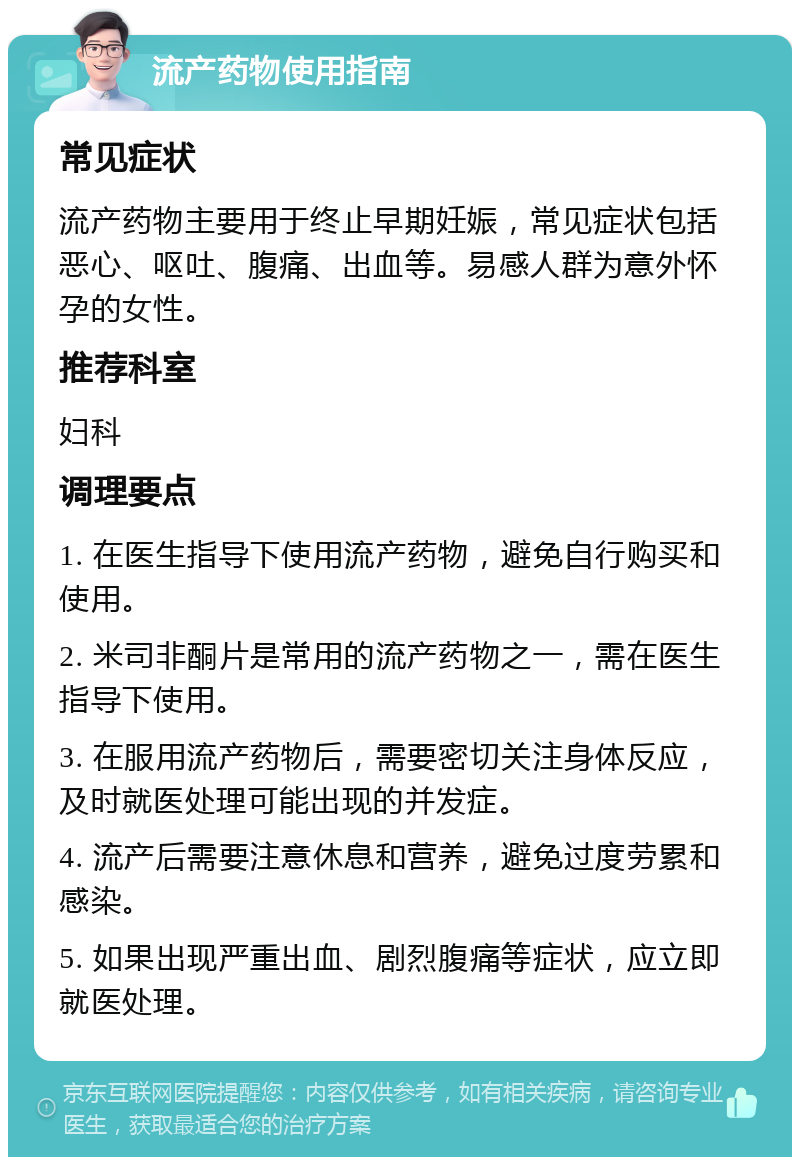 流产药物使用指南 常见症状 流产药物主要用于终止早期妊娠，常见症状包括恶心、呕吐、腹痛、出血等。易感人群为意外怀孕的女性。 推荐科室 妇科 调理要点 1. 在医生指导下使用流产药物，避免自行购买和使用。 2. 米司非酮片是常用的流产药物之一，需在医生指导下使用。 3. 在服用流产药物后，需要密切关注身体反应，及时就医处理可能出现的并发症。 4. 流产后需要注意休息和营养，避免过度劳累和感染。 5. 如果出现严重出血、剧烈腹痛等症状，应立即就医处理。