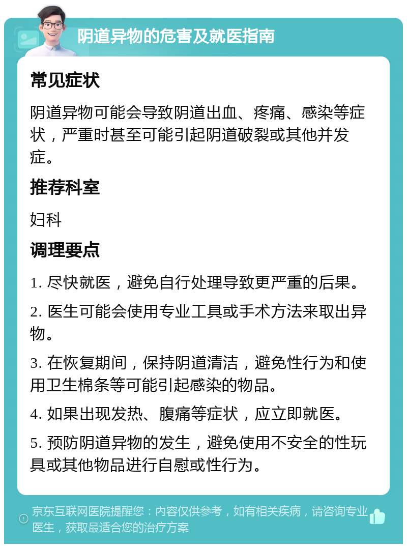 阴道异物的危害及就医指南 常见症状 阴道异物可能会导致阴道出血、疼痛、感染等症状，严重时甚至可能引起阴道破裂或其他并发症。 推荐科室 妇科 调理要点 1. 尽快就医，避免自行处理导致更严重的后果。 2. 医生可能会使用专业工具或手术方法来取出异物。 3. 在恢复期间，保持阴道清洁，避免性行为和使用卫生棉条等可能引起感染的物品。 4. 如果出现发热、腹痛等症状，应立即就医。 5. 预防阴道异物的发生，避免使用不安全的性玩具或其他物品进行自慰或性行为。