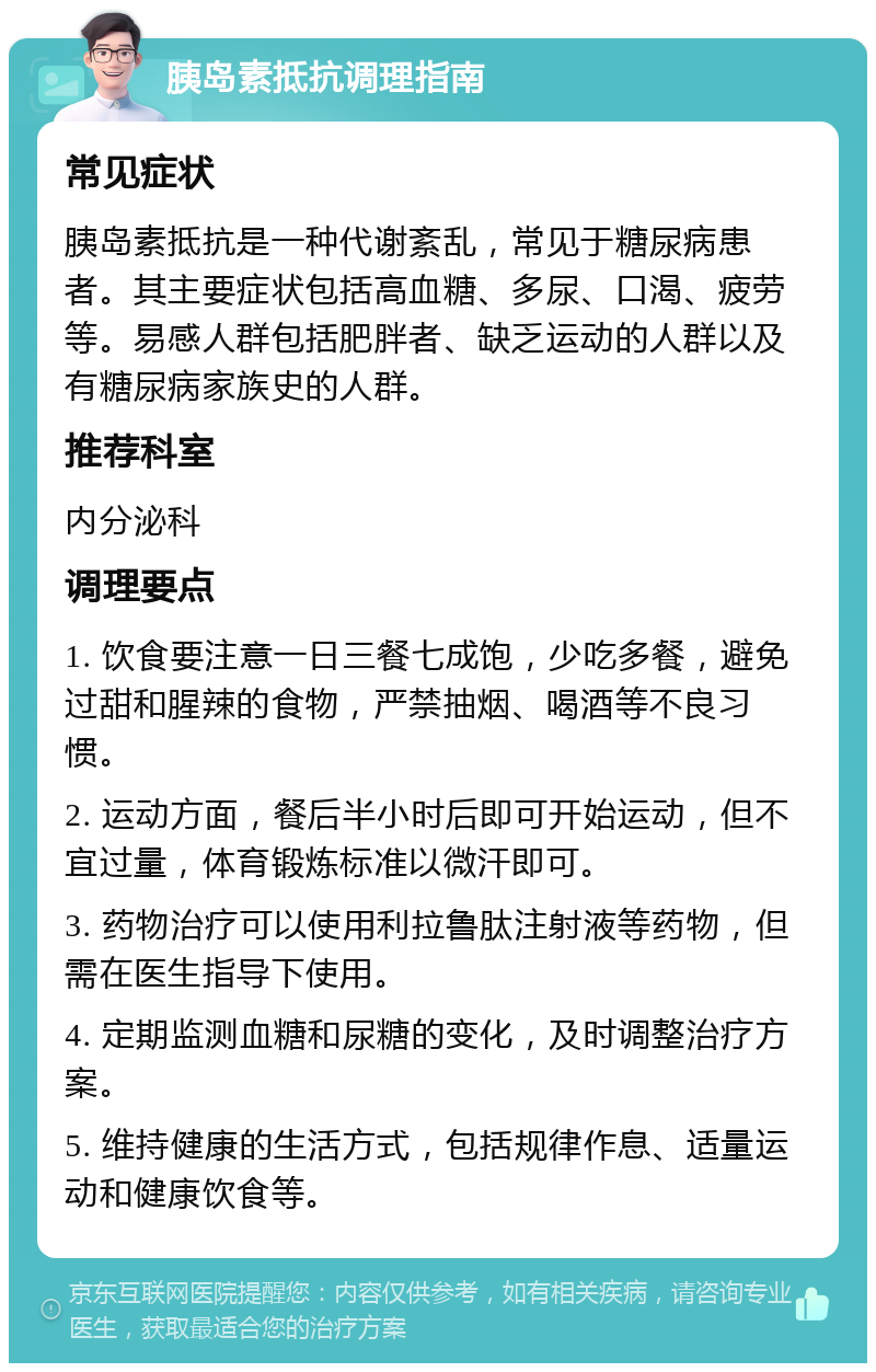 胰岛素抵抗调理指南 常见症状 胰岛素抵抗是一种代谢紊乱，常见于糖尿病患者。其主要症状包括高血糖、多尿、口渴、疲劳等。易感人群包括肥胖者、缺乏运动的人群以及有糖尿病家族史的人群。 推荐科室 内分泌科 调理要点 1. 饮食要注意一日三餐七成饱，少吃多餐，避免过甜和腥辣的食物，严禁抽烟、喝酒等不良习惯。 2. 运动方面，餐后半小时后即可开始运动，但不宜过量，体育锻炼标准以微汗即可。 3. 药物治疗可以使用利拉鲁肽注射液等药物，但需在医生指导下使用。 4. 定期监测血糖和尿糖的变化，及时调整治疗方案。 5. 维持健康的生活方式，包括规律作息、适量运动和健康饮食等。