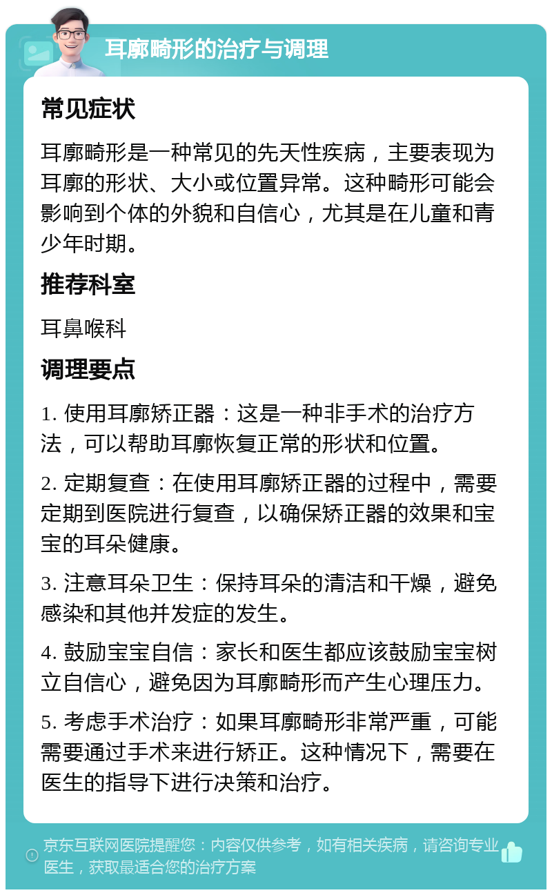 耳廓畸形的治疗与调理 常见症状 耳廓畸形是一种常见的先天性疾病，主要表现为耳廓的形状、大小或位置异常。这种畸形可能会影响到个体的外貌和自信心，尤其是在儿童和青少年时期。 推荐科室 耳鼻喉科 调理要点 1. 使用耳廓矫正器：这是一种非手术的治疗方法，可以帮助耳廓恢复正常的形状和位置。 2. 定期复查：在使用耳廓矫正器的过程中，需要定期到医院进行复查，以确保矫正器的效果和宝宝的耳朵健康。 3. 注意耳朵卫生：保持耳朵的清洁和干燥，避免感染和其他并发症的发生。 4. 鼓励宝宝自信：家长和医生都应该鼓励宝宝树立自信心，避免因为耳廓畸形而产生心理压力。 5. 考虑手术治疗：如果耳廓畸形非常严重，可能需要通过手术来进行矫正。这种情况下，需要在医生的指导下进行决策和治疗。