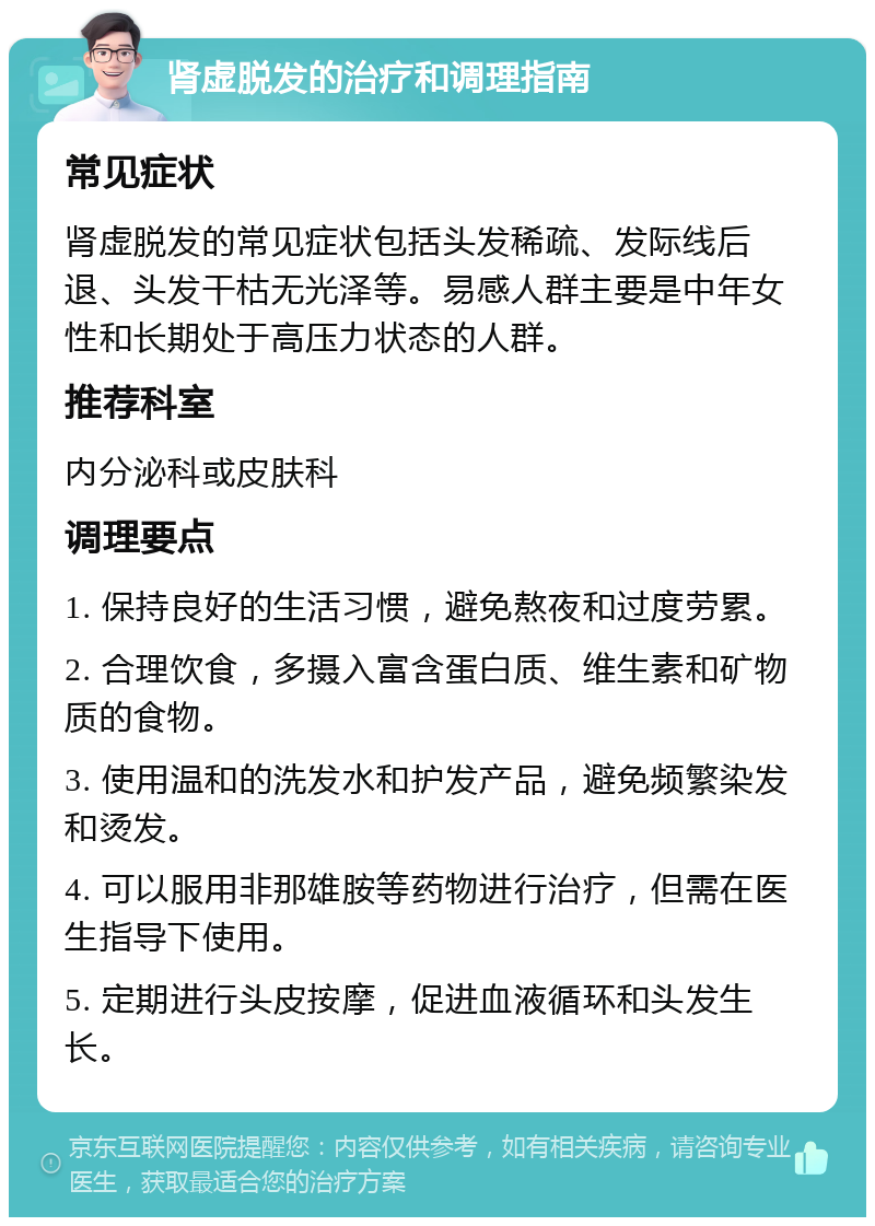 肾虚脱发的治疗和调理指南 常见症状 肾虚脱发的常见症状包括头发稀疏、发际线后退、头发干枯无光泽等。易感人群主要是中年女性和长期处于高压力状态的人群。 推荐科室 内分泌科或皮肤科 调理要点 1. 保持良好的生活习惯，避免熬夜和过度劳累。 2. 合理饮食，多摄入富含蛋白质、维生素和矿物质的食物。 3. 使用温和的洗发水和护发产品，避免频繁染发和烫发。 4. 可以服用非那雄胺等药物进行治疗，但需在医生指导下使用。 5. 定期进行头皮按摩，促进血液循环和头发生长。