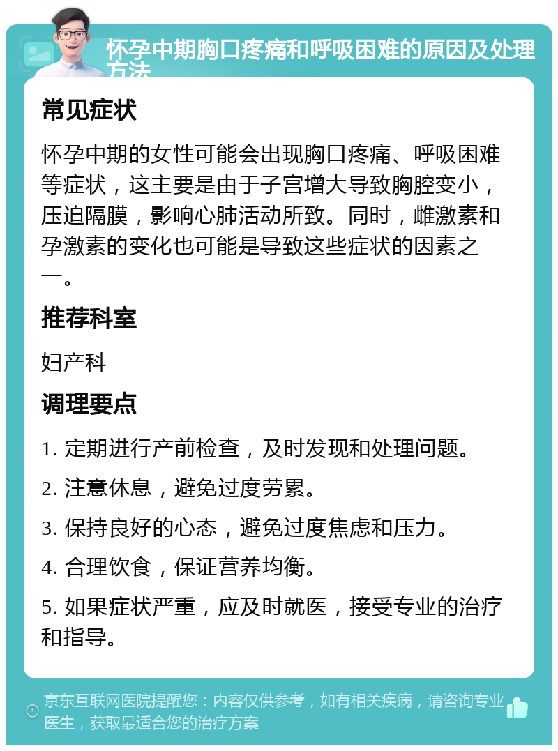 怀孕中期胸口疼痛和呼吸困难的原因及处理方法 常见症状 怀孕中期的女性可能会出现胸口疼痛、呼吸困难等症状，这主要是由于子宫增大导致胸腔变小，压迫隔膜，影响心肺活动所致。同时，雌激素和孕激素的变化也可能是导致这些症状的因素之一。 推荐科室 妇产科 调理要点 1. 定期进行产前检查，及时发现和处理问题。 2. 注意休息，避免过度劳累。 3. 保持良好的心态，避免过度焦虑和压力。 4. 合理饮食，保证营养均衡。 5. 如果症状严重，应及时就医，接受专业的治疗和指导。