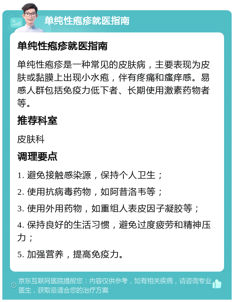 单纯性疱疹就医指南 单纯性疱疹就医指南 单纯性疱疹是一种常见的皮肤病，主要表现为皮肤或黏膜上出现小水疱，伴有疼痛和瘙痒感。易感人群包括免疫力低下者、长期使用激素药物者等。 推荐科室 皮肤科 调理要点 1. 避免接触感染源，保持个人卫生； 2. 使用抗病毒药物，如阿昔洛韦等； 3. 使用外用药物，如重组人表皮因子凝胶等； 4. 保持良好的生活习惯，避免过度疲劳和精神压力； 5. 加强营养，提高免疫力。