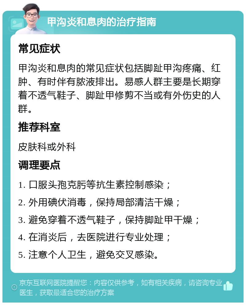 甲沟炎和息肉的治疗指南 常见症状 甲沟炎和息肉的常见症状包括脚趾甲沟疼痛、红肿、有时伴有脓液排出。易感人群主要是长期穿着不透气鞋子、脚趾甲修剪不当或有外伤史的人群。 推荐科室 皮肤科或外科 调理要点 1. 口服头孢克肟等抗生素控制感染； 2. 外用碘伏消毒，保持局部清洁干燥； 3. 避免穿着不透气鞋子，保持脚趾甲干燥； 4. 在消炎后，去医院进行专业处理； 5. 注意个人卫生，避免交叉感染。