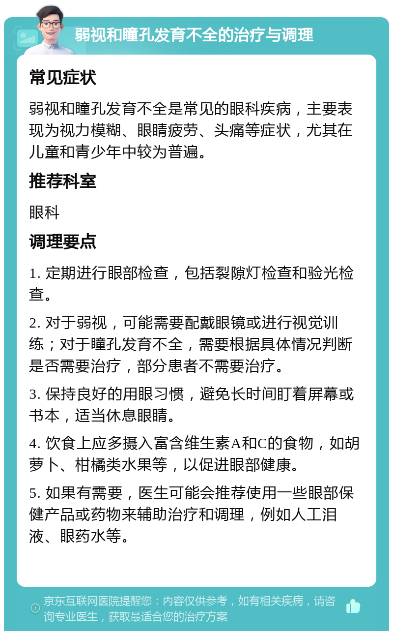 弱视和瞳孔发育不全的治疗与调理 常见症状 弱视和瞳孔发育不全是常见的眼科疾病，主要表现为视力模糊、眼睛疲劳、头痛等症状，尤其在儿童和青少年中较为普遍。 推荐科室 眼科 调理要点 1. 定期进行眼部检查，包括裂隙灯检查和验光检查。 2. 对于弱视，可能需要配戴眼镜或进行视觉训练；对于瞳孔发育不全，需要根据具体情况判断是否需要治疗，部分患者不需要治疗。 3. 保持良好的用眼习惯，避免长时间盯着屏幕或书本，适当休息眼睛。 4. 饮食上应多摄入富含维生素A和C的食物，如胡萝卜、柑橘类水果等，以促进眼部健康。 5. 如果有需要，医生可能会推荐使用一些眼部保健产品或药物来辅助治疗和调理，例如人工泪液、眼药水等。