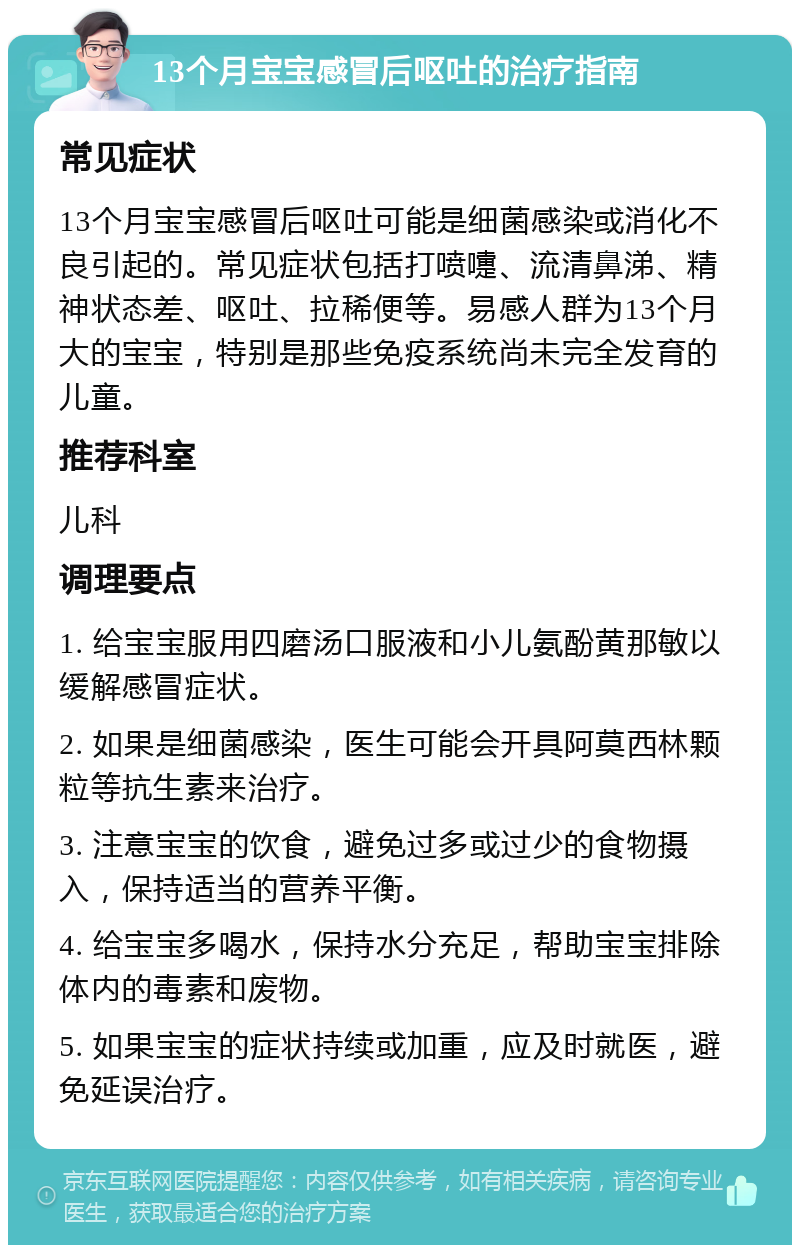 13个月宝宝感冒后呕吐的治疗指南 常见症状 13个月宝宝感冒后呕吐可能是细菌感染或消化不良引起的。常见症状包括打喷嚏、流清鼻涕、精神状态差、呕吐、拉稀便等。易感人群为13个月大的宝宝，特别是那些免疫系统尚未完全发育的儿童。 推荐科室 儿科 调理要点 1. 给宝宝服用四磨汤口服液和小儿氨酚黄那敏以缓解感冒症状。 2. 如果是细菌感染，医生可能会开具阿莫西林颗粒等抗生素来治疗。 3. 注意宝宝的饮食，避免过多或过少的食物摄入，保持适当的营养平衡。 4. 给宝宝多喝水，保持水分充足，帮助宝宝排除体内的毒素和废物。 5. 如果宝宝的症状持续或加重，应及时就医，避免延误治疗。