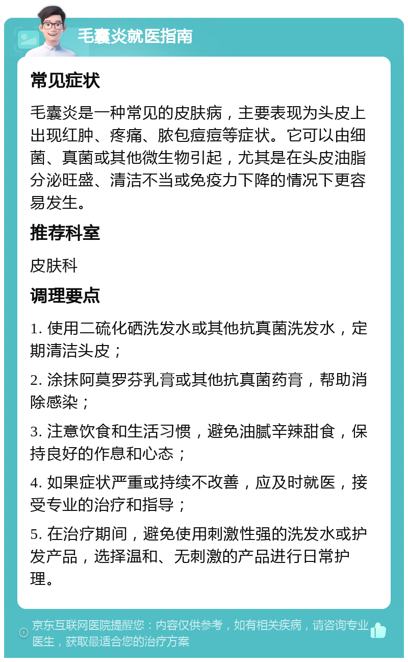 毛囊炎就医指南 常见症状 毛囊炎是一种常见的皮肤病，主要表现为头皮上出现红肿、疼痛、脓包痘痘等症状。它可以由细菌、真菌或其他微生物引起，尤其是在头皮油脂分泌旺盛、清洁不当或免疫力下降的情况下更容易发生。 推荐科室 皮肤科 调理要点 1. 使用二硫化硒洗发水或其他抗真菌洗发水，定期清洁头皮； 2. 涂抹阿莫罗芬乳膏或其他抗真菌药膏，帮助消除感染； 3. 注意饮食和生活习惯，避免油腻辛辣甜食，保持良好的作息和心态； 4. 如果症状严重或持续不改善，应及时就医，接受专业的治疗和指导； 5. 在治疗期间，避免使用刺激性强的洗发水或护发产品，选择温和、无刺激的产品进行日常护理。