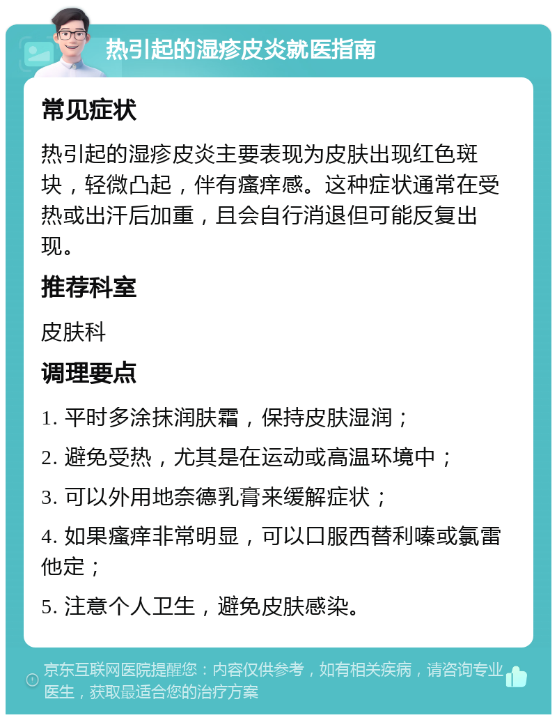 热引起的湿疹皮炎就医指南 常见症状 热引起的湿疹皮炎主要表现为皮肤出现红色斑块，轻微凸起，伴有瘙痒感。这种症状通常在受热或出汗后加重，且会自行消退但可能反复出现。 推荐科室 皮肤科 调理要点 1. 平时多涂抹润肤霜，保持皮肤湿润； 2. 避免受热，尤其是在运动或高温环境中； 3. 可以外用地奈德乳膏来缓解症状； 4. 如果瘙痒非常明显，可以口服西替利嗪或氯雷他定； 5. 注意个人卫生，避免皮肤感染。