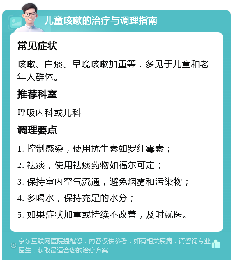 儿童咳嗽的治疗与调理指南 常见症状 咳嗽、白痰、早晚咳嗽加重等，多见于儿童和老年人群体。 推荐科室 呼吸内科或儿科 调理要点 1. 控制感染，使用抗生素如罗红霉素； 2. 祛痰，使用祛痰药物如福尔可定； 3. 保持室内空气流通，避免烟雾和污染物； 4. 多喝水，保持充足的水分； 5. 如果症状加重或持续不改善，及时就医。