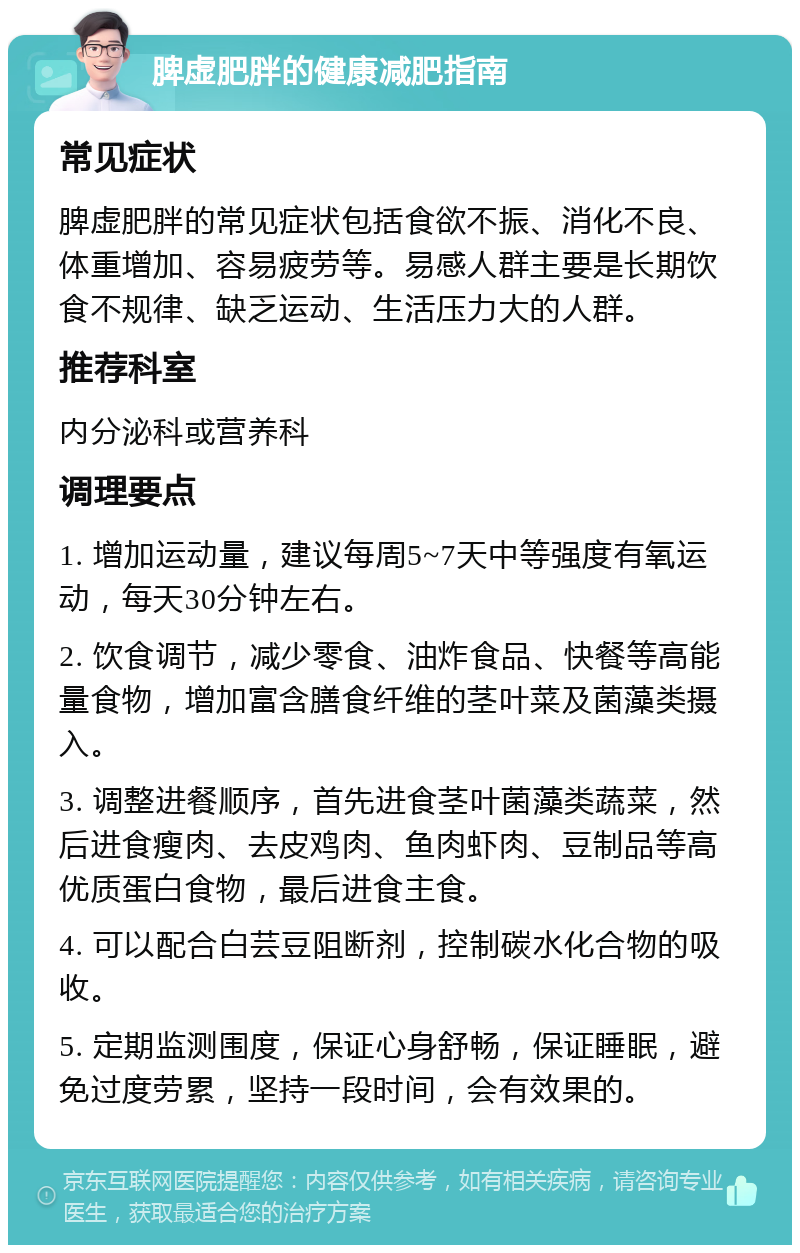 脾虚肥胖的健康减肥指南 常见症状 脾虚肥胖的常见症状包括食欲不振、消化不良、体重增加、容易疲劳等。易感人群主要是长期饮食不规律、缺乏运动、生活压力大的人群。 推荐科室 内分泌科或营养科 调理要点 1. 增加运动量，建议每周5~7天中等强度有氧运动，每天30分钟左右。 2. 饮食调节，减少零食、油炸食品、快餐等高能量食物，增加富含膳食纤维的茎叶菜及菌藻类摄入。 3. 调整进餐顺序，首先进食茎叶菌藻类蔬菜，然后进食瘦肉、去皮鸡肉、鱼肉虾肉、豆制品等高优质蛋白食物，最后进食主食。 4. 可以配合白芸豆阻断剂，控制碳水化合物的吸收。 5. 定期监测围度，保证心身舒畅，保证睡眠，避免过度劳累，坚持一段时间，会有效果的。