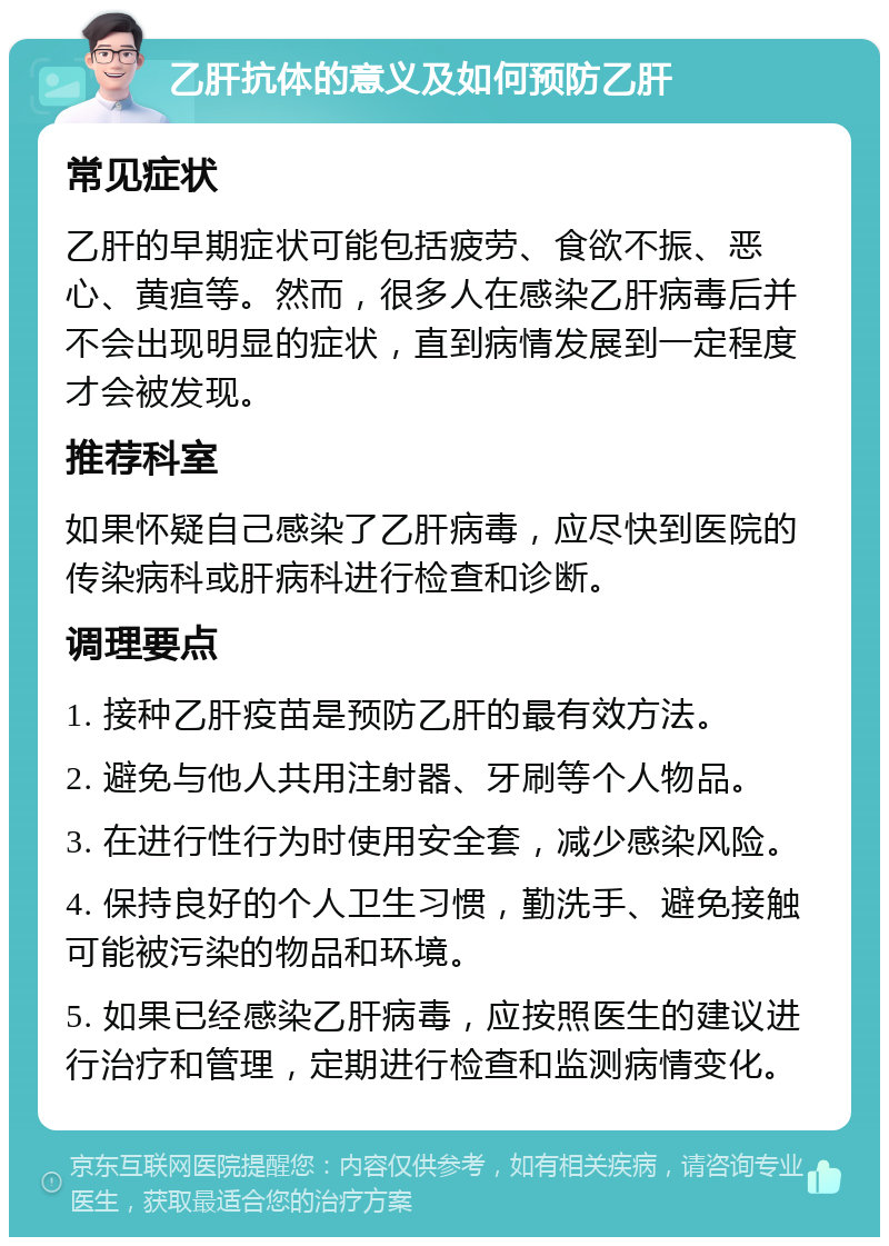 乙肝抗体的意义及如何预防乙肝 常见症状 乙肝的早期症状可能包括疲劳、食欲不振、恶心、黄疸等。然而，很多人在感染乙肝病毒后并不会出现明显的症状，直到病情发展到一定程度才会被发现。 推荐科室 如果怀疑自己感染了乙肝病毒，应尽快到医院的传染病科或肝病科进行检查和诊断。 调理要点 1. 接种乙肝疫苗是预防乙肝的最有效方法。 2. 避免与他人共用注射器、牙刷等个人物品。 3. 在进行性行为时使用安全套，减少感染风险。 4. 保持良好的个人卫生习惯，勤洗手、避免接触可能被污染的物品和环境。 5. 如果已经感染乙肝病毒，应按照医生的建议进行治疗和管理，定期进行检查和监测病情变化。