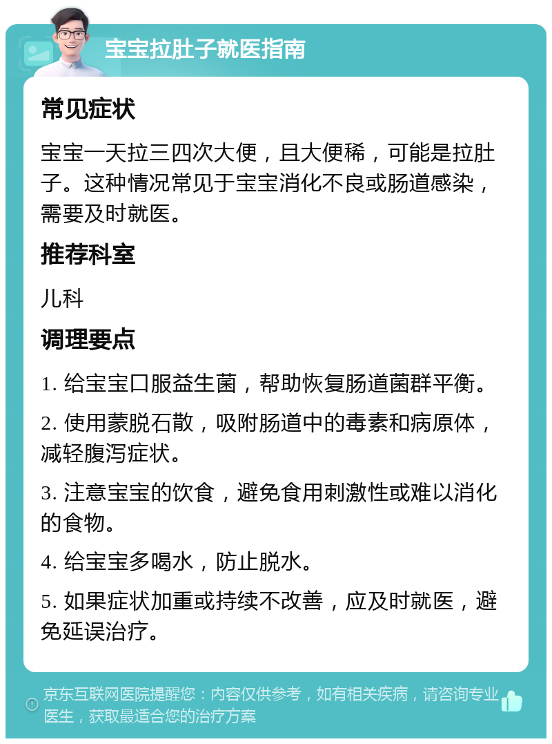 宝宝拉肚子就医指南 常见症状 宝宝一天拉三四次大便，且大便稀，可能是拉肚子。这种情况常见于宝宝消化不良或肠道感染，需要及时就医。 推荐科室 儿科 调理要点 1. 给宝宝口服益生菌，帮助恢复肠道菌群平衡。 2. 使用蒙脱石散，吸附肠道中的毒素和病原体，减轻腹泻症状。 3. 注意宝宝的饮食，避免食用刺激性或难以消化的食物。 4. 给宝宝多喝水，防止脱水。 5. 如果症状加重或持续不改善，应及时就医，避免延误治疗。