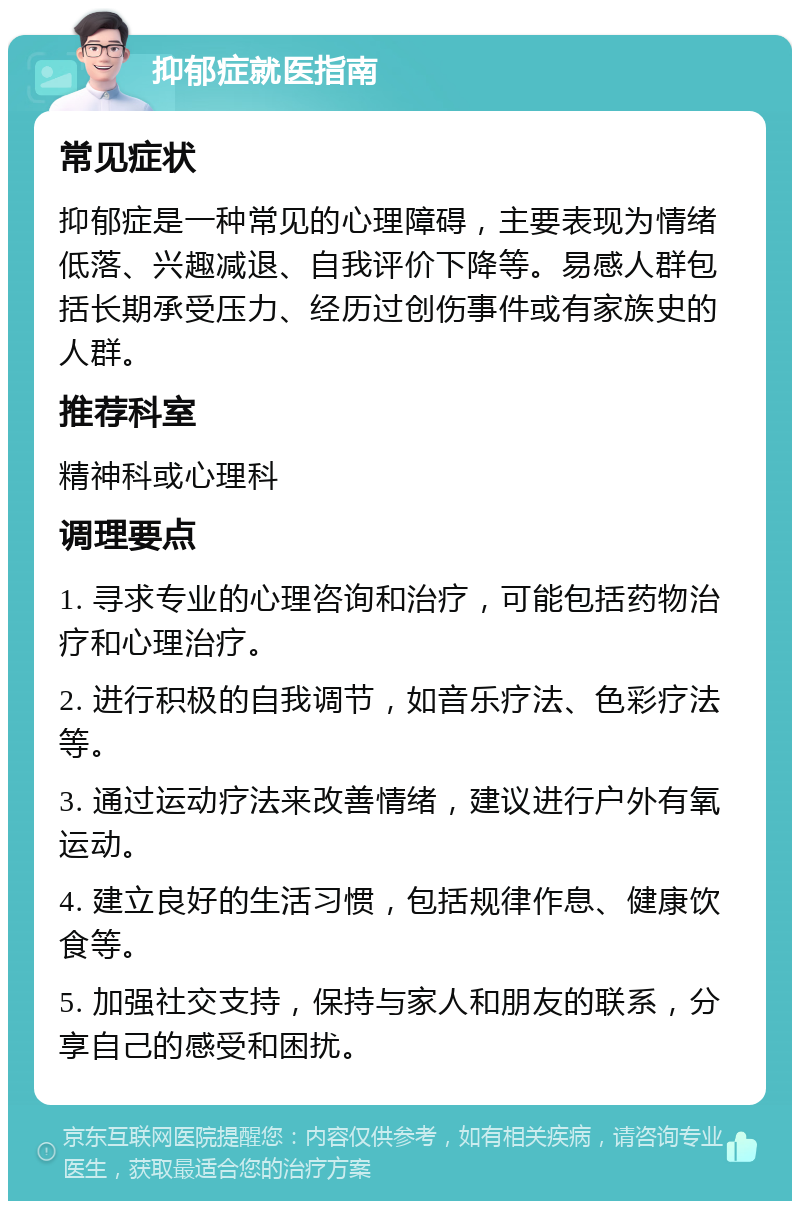 抑郁症就医指南 常见症状 抑郁症是一种常见的心理障碍，主要表现为情绪低落、兴趣减退、自我评价下降等。易感人群包括长期承受压力、经历过创伤事件或有家族史的人群。 推荐科室 精神科或心理科 调理要点 1. 寻求专业的心理咨询和治疗，可能包括药物治疗和心理治疗。 2. 进行积极的自我调节，如音乐疗法、色彩疗法等。 3. 通过运动疗法来改善情绪，建议进行户外有氧运动。 4. 建立良好的生活习惯，包括规律作息、健康饮食等。 5. 加强社交支持，保持与家人和朋友的联系，分享自己的感受和困扰。