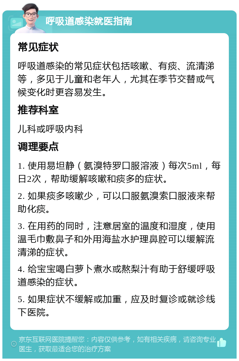 呼吸道感染就医指南 常见症状 呼吸道感染的常见症状包括咳嗽、有痰、流清涕等，多见于儿童和老年人，尤其在季节交替或气候变化时更容易发生。 推荐科室 儿科或呼吸内科 调理要点 1. 使用易坦静（氨溴特罗口服溶液）每次5ml，每日2次，帮助缓解咳嗽和痰多的症状。 2. 如果痰多咳嗽少，可以口服氨溴索口服液来帮助化痰。 3. 在用药的同时，注意居室的温度和湿度，使用温毛巾敷鼻子和外用海盐水护理鼻腔可以缓解流清涕的症状。 4. 给宝宝喝白萝卜煮水或熬梨汁有助于舒缓呼吸道感染的症状。 5. 如果症状不缓解或加重，应及时复诊或就诊线下医院。