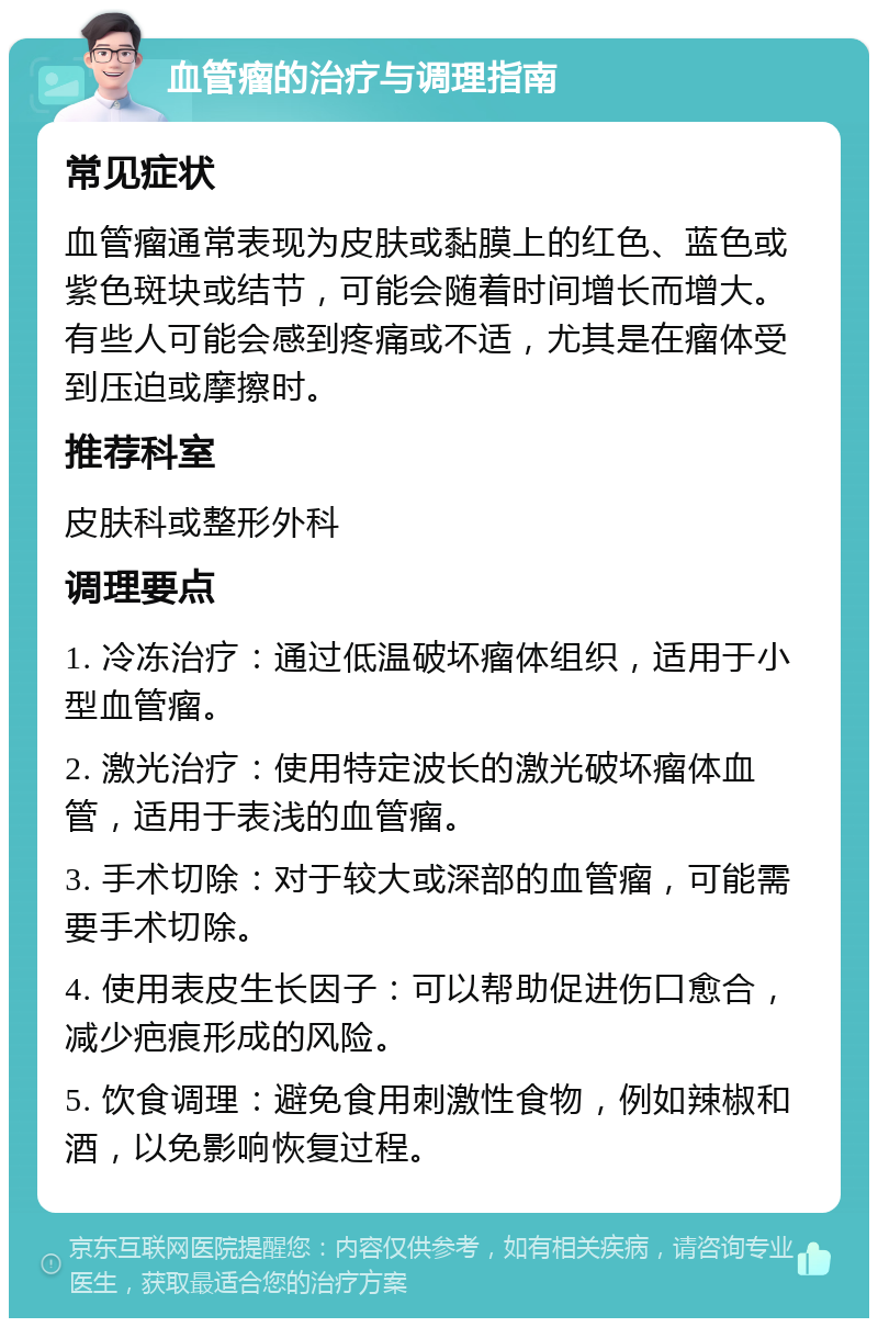 血管瘤的治疗与调理指南 常见症状 血管瘤通常表现为皮肤或黏膜上的红色、蓝色或紫色斑块或结节，可能会随着时间增长而增大。有些人可能会感到疼痛或不适，尤其是在瘤体受到压迫或摩擦时。 推荐科室 皮肤科或整形外科 调理要点 1. 冷冻治疗：通过低温破坏瘤体组织，适用于小型血管瘤。 2. 激光治疗：使用特定波长的激光破坏瘤体血管，适用于表浅的血管瘤。 3. 手术切除：对于较大或深部的血管瘤，可能需要手术切除。 4. 使用表皮生长因子：可以帮助促进伤口愈合，减少疤痕形成的风险。 5. 饮食调理：避免食用刺激性食物，例如辣椒和酒，以免影响恢复过程。