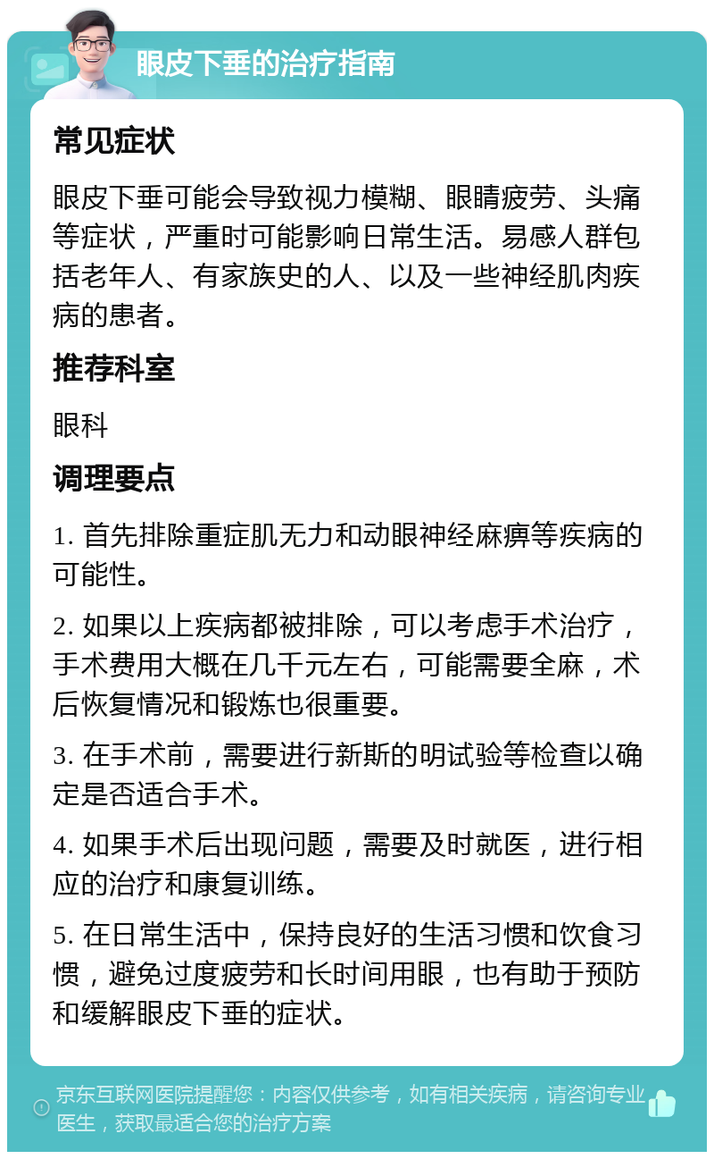 眼皮下垂的治疗指南 常见症状 眼皮下垂可能会导致视力模糊、眼睛疲劳、头痛等症状，严重时可能影响日常生活。易感人群包括老年人、有家族史的人、以及一些神经肌肉疾病的患者。 推荐科室 眼科 调理要点 1. 首先排除重症肌无力和动眼神经麻痹等疾病的可能性。 2. 如果以上疾病都被排除，可以考虑手术治疗，手术费用大概在几千元左右，可能需要全麻，术后恢复情况和锻炼也很重要。 3. 在手术前，需要进行新斯的明试验等检查以确定是否适合手术。 4. 如果手术后出现问题，需要及时就医，进行相应的治疗和康复训练。 5. 在日常生活中，保持良好的生活习惯和饮食习惯，避免过度疲劳和长时间用眼，也有助于预防和缓解眼皮下垂的症状。