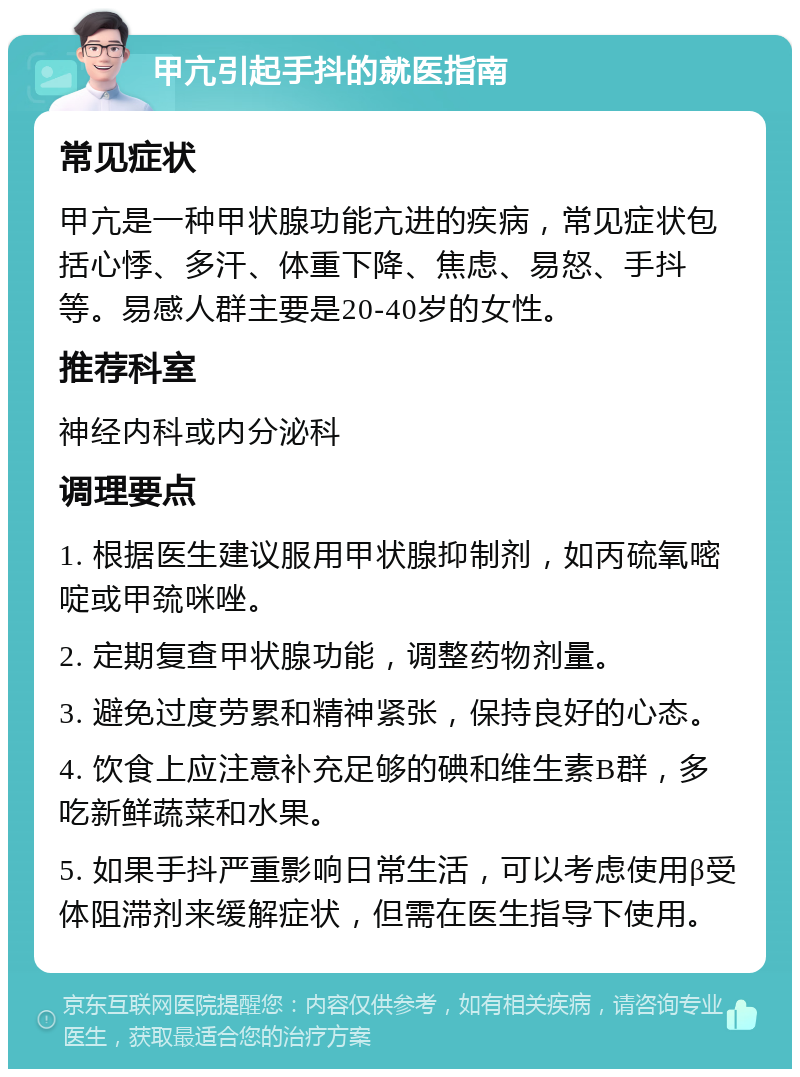 甲亢引起手抖的就医指南 常见症状 甲亢是一种甲状腺功能亢进的疾病，常见症状包括心悸、多汗、体重下降、焦虑、易怒、手抖等。易感人群主要是20-40岁的女性。 推荐科室 神经内科或内分泌科 调理要点 1. 根据医生建议服用甲状腺抑制剂，如丙硫氧嘧啶或甲巯咪唑。 2. 定期复查甲状腺功能，调整药物剂量。 3. 避免过度劳累和精神紧张，保持良好的心态。 4. 饮食上应注意补充足够的碘和维生素B群，多吃新鲜蔬菜和水果。 5. 如果手抖严重影响日常生活，可以考虑使用β受体阻滞剂来缓解症状，但需在医生指导下使用。