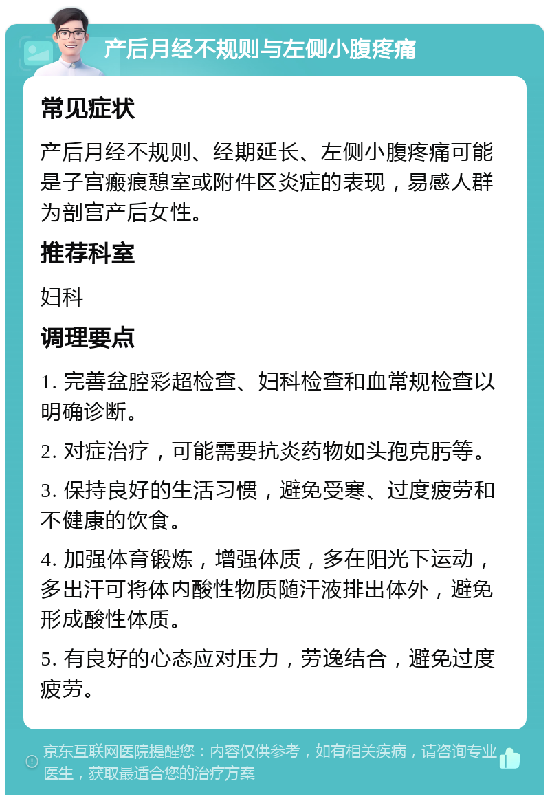 产后月经不规则与左侧小腹疼痛 常见症状 产后月经不规则、经期延长、左侧小腹疼痛可能是子宫瘢痕憩室或附件区炎症的表现，易感人群为剖宫产后女性。 推荐科室 妇科 调理要点 1. 完善盆腔彩超检查、妇科检查和血常规检查以明确诊断。 2. 对症治疗，可能需要抗炎药物如头孢克肟等。 3. 保持良好的生活习惯，避免受寒、过度疲劳和不健康的饮食。 4. 加强体育锻炼，增强体质，多在阳光下运动，多出汗可将体内酸性物质随汗液排出体外，避免形成酸性体质。 5. 有良好的心态应对压力，劳逸结合，避免过度疲劳。