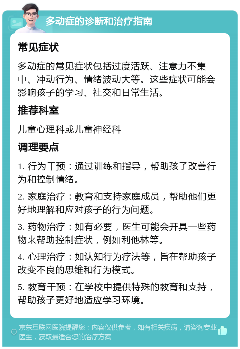 多动症的诊断和治疗指南 常见症状 多动症的常见症状包括过度活跃、注意力不集中、冲动行为、情绪波动大等。这些症状可能会影响孩子的学习、社交和日常生活。 推荐科室 儿童心理科或儿童神经科 调理要点 1. 行为干预：通过训练和指导，帮助孩子改善行为和控制情绪。 2. 家庭治疗：教育和支持家庭成员，帮助他们更好地理解和应对孩子的行为问题。 3. 药物治疗：如有必要，医生可能会开具一些药物来帮助控制症状，例如利他林等。 4. 心理治疗：如认知行为疗法等，旨在帮助孩子改变不良的思维和行为模式。 5. 教育干预：在学校中提供特殊的教育和支持，帮助孩子更好地适应学习环境。