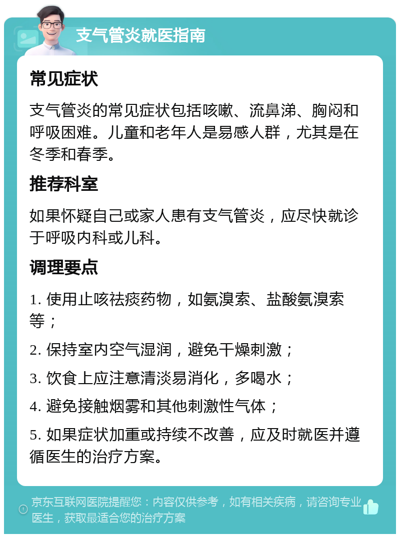 支气管炎就医指南 常见症状 支气管炎的常见症状包括咳嗽、流鼻涕、胸闷和呼吸困难。儿童和老年人是易感人群，尤其是在冬季和春季。 推荐科室 如果怀疑自己或家人患有支气管炎，应尽快就诊于呼吸内科或儿科。 调理要点 1. 使用止咳祛痰药物，如氨溴索、盐酸氨溴索等； 2. 保持室内空气湿润，避免干燥刺激； 3. 饮食上应注意清淡易消化，多喝水； 4. 避免接触烟雾和其他刺激性气体； 5. 如果症状加重或持续不改善，应及时就医并遵循医生的治疗方案。