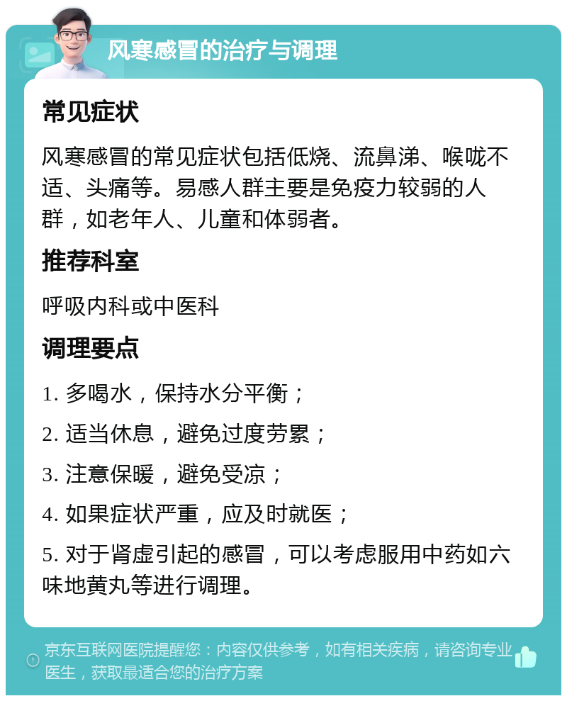 风寒感冒的治疗与调理 常见症状 风寒感冒的常见症状包括低烧、流鼻涕、喉咙不适、头痛等。易感人群主要是免疫力较弱的人群，如老年人、儿童和体弱者。 推荐科室 呼吸内科或中医科 调理要点 1. 多喝水，保持水分平衡； 2. 适当休息，避免过度劳累； 3. 注意保暖，避免受凉； 4. 如果症状严重，应及时就医； 5. 对于肾虚引起的感冒，可以考虑服用中药如六味地黄丸等进行调理。