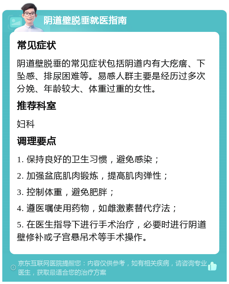 阴道壁脱垂就医指南 常见症状 阴道壁脱垂的常见症状包括阴道内有大疙瘩、下坠感、排尿困难等。易感人群主要是经历过多次分娩、年龄较大、体重过重的女性。 推荐科室 妇科 调理要点 1. 保持良好的卫生习惯，避免感染； 2. 加强盆底肌肉锻炼，提高肌肉弹性； 3. 控制体重，避免肥胖； 4. 遵医嘱使用药物，如雌激素替代疗法； 5. 在医生指导下进行手术治疗，必要时进行阴道壁修补或子宫悬吊术等手术操作。