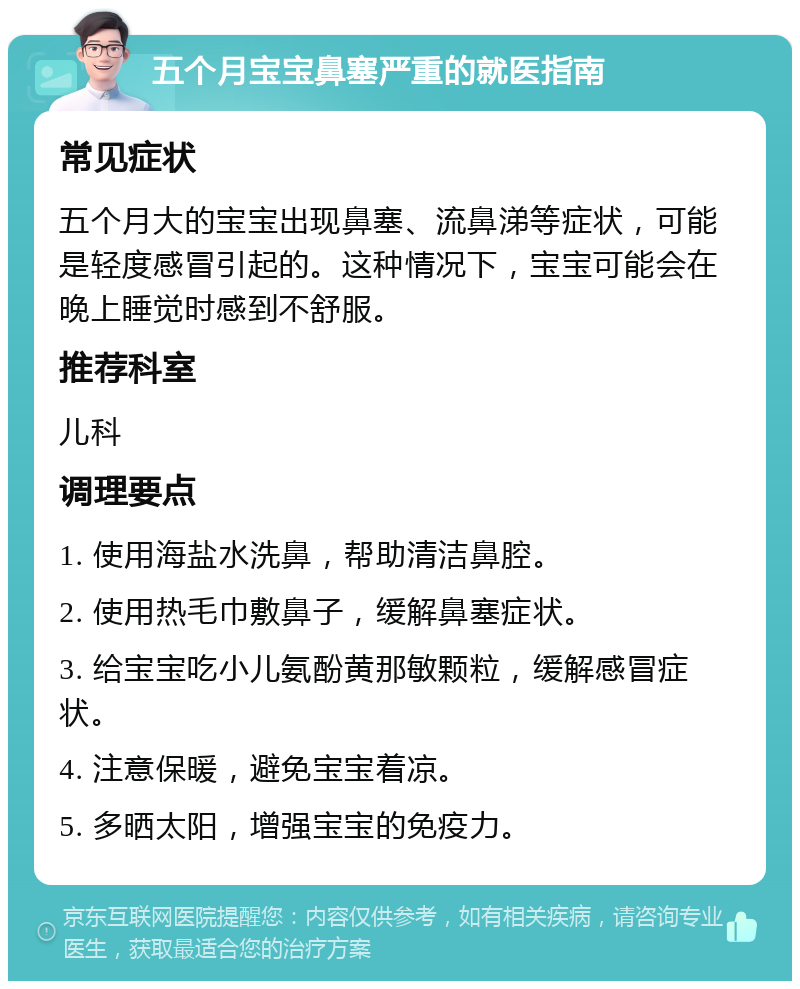 五个月宝宝鼻塞严重的就医指南 常见症状 五个月大的宝宝出现鼻塞、流鼻涕等症状，可能是轻度感冒引起的。这种情况下，宝宝可能会在晚上睡觉时感到不舒服。 推荐科室 儿科 调理要点 1. 使用海盐水洗鼻，帮助清洁鼻腔。 2. 使用热毛巾敷鼻子，缓解鼻塞症状。 3. 给宝宝吃小儿氨酚黄那敏颗粒，缓解感冒症状。 4. 注意保暖，避免宝宝着凉。 5. 多晒太阳，增强宝宝的免疫力。