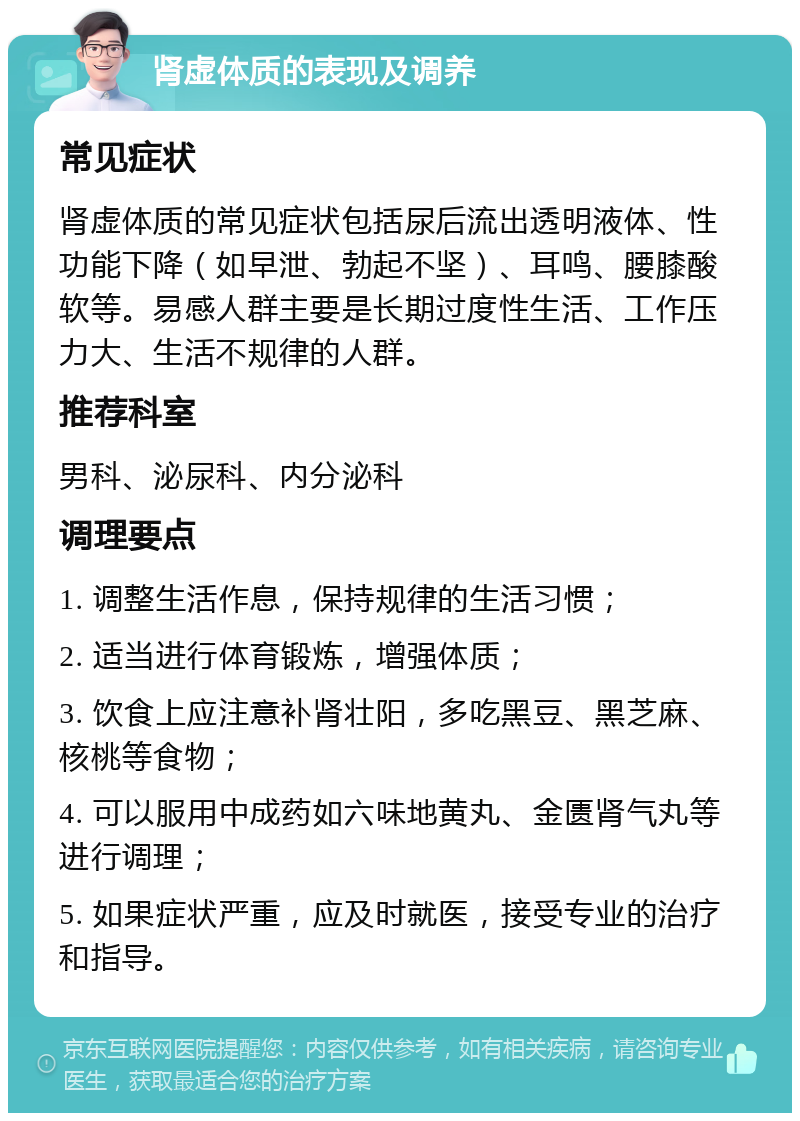 肾虚体质的表现及调养 常见症状 肾虚体质的常见症状包括尿后流出透明液体、性功能下降（如早泄、勃起不坚）、耳鸣、腰膝酸软等。易感人群主要是长期过度性生活、工作压力大、生活不规律的人群。 推荐科室 男科、泌尿科、内分泌科 调理要点 1. 调整生活作息，保持规律的生活习惯； 2. 适当进行体育锻炼，增强体质； 3. 饮食上应注意补肾壮阳，多吃黑豆、黑芝麻、核桃等食物； 4. 可以服用中成药如六味地黄丸、金匮肾气丸等进行调理； 5. 如果症状严重，应及时就医，接受专业的治疗和指导。