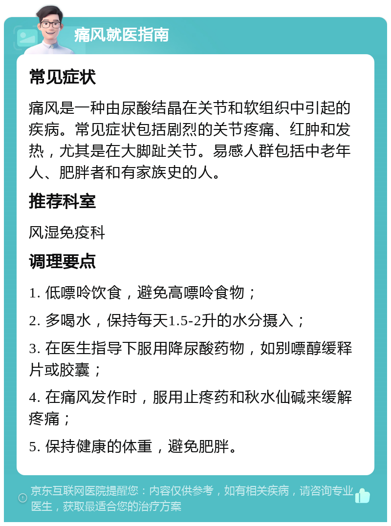 痛风就医指南 常见症状 痛风是一种由尿酸结晶在关节和软组织中引起的疾病。常见症状包括剧烈的关节疼痛、红肿和发热，尤其是在大脚趾关节。易感人群包括中老年人、肥胖者和有家族史的人。 推荐科室 风湿免疫科 调理要点 1. 低嘌呤饮食，避免高嘌呤食物； 2. 多喝水，保持每天1.5-2升的水分摄入； 3. 在医生指导下服用降尿酸药物，如别嘌醇缓释片或胶囊； 4. 在痛风发作时，服用止疼药和秋水仙碱来缓解疼痛； 5. 保持健康的体重，避免肥胖。