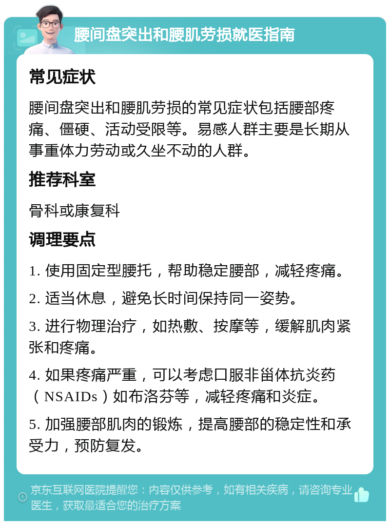 腰间盘突出和腰肌劳损就医指南 常见症状 腰间盘突出和腰肌劳损的常见症状包括腰部疼痛、僵硬、活动受限等。易感人群主要是长期从事重体力劳动或久坐不动的人群。 推荐科室 骨科或康复科 调理要点 1. 使用固定型腰托，帮助稳定腰部，减轻疼痛。 2. 适当休息，避免长时间保持同一姿势。 3. 进行物理治疗，如热敷、按摩等，缓解肌肉紧张和疼痛。 4. 如果疼痛严重，可以考虑口服非甾体抗炎药（NSAIDs）如布洛芬等，减轻疼痛和炎症。 5. 加强腰部肌肉的锻炼，提高腰部的稳定性和承受力，预防复发。