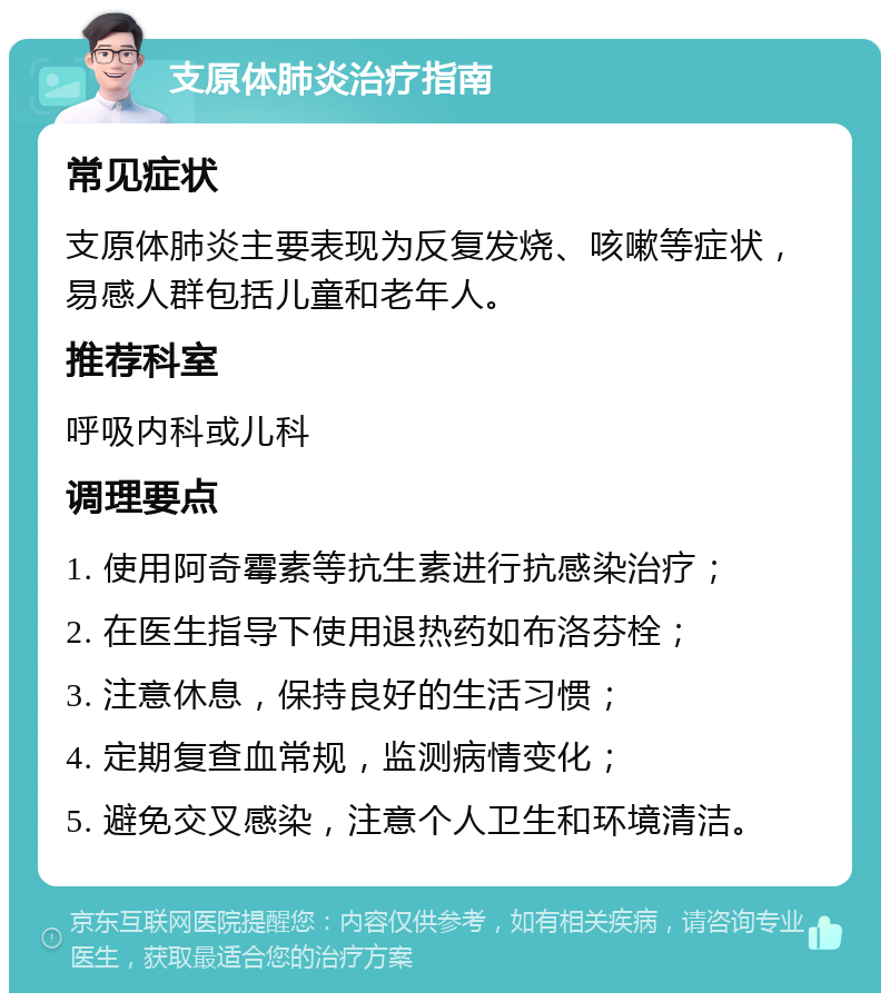 支原体肺炎治疗指南 常见症状 支原体肺炎主要表现为反复发烧、咳嗽等症状，易感人群包括儿童和老年人。 推荐科室 呼吸内科或儿科 调理要点 1. 使用阿奇霉素等抗生素进行抗感染治疗； 2. 在医生指导下使用退热药如布洛芬栓； 3. 注意休息，保持良好的生活习惯； 4. 定期复查血常规，监测病情变化； 5. 避免交叉感染，注意个人卫生和环境清洁。