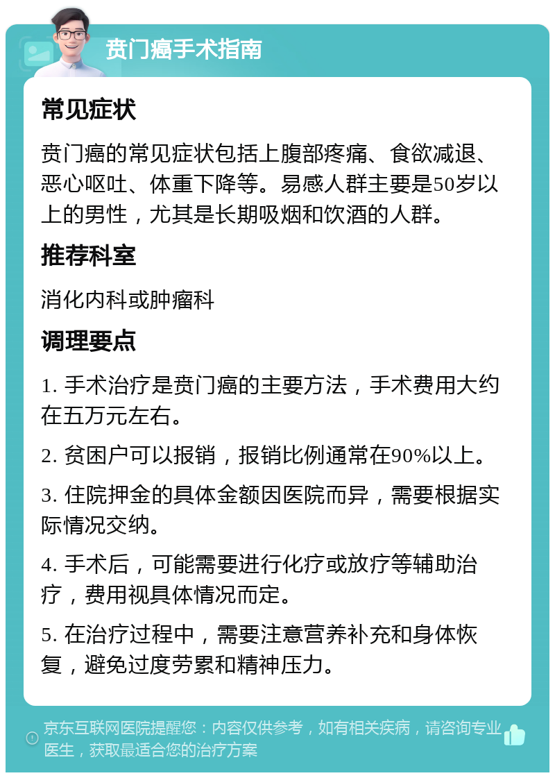 贲门癌手术指南 常见症状 贲门癌的常见症状包括上腹部疼痛、食欲减退、恶心呕吐、体重下降等。易感人群主要是50岁以上的男性，尤其是长期吸烟和饮酒的人群。 推荐科室 消化内科或肿瘤科 调理要点 1. 手术治疗是贲门癌的主要方法，手术费用大约在五万元左右。 2. 贫困户可以报销，报销比例通常在90%以上。 3. 住院押金的具体金额因医院而异，需要根据实际情况交纳。 4. 手术后，可能需要进行化疗或放疗等辅助治疗，费用视具体情况而定。 5. 在治疗过程中，需要注意营养补充和身体恢复，避免过度劳累和精神压力。