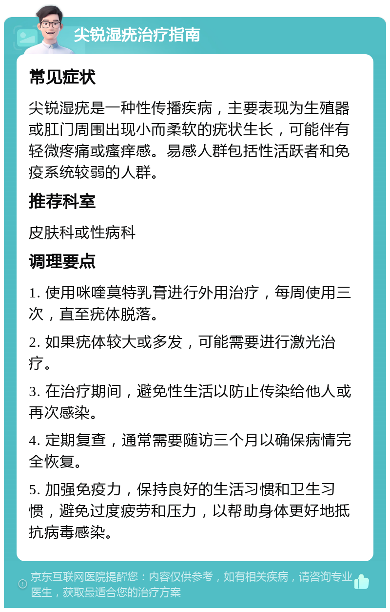 尖锐湿疣治疗指南 常见症状 尖锐湿疣是一种性传播疾病，主要表现为生殖器或肛门周围出现小而柔软的疣状生长，可能伴有轻微疼痛或瘙痒感。易感人群包括性活跃者和免疫系统较弱的人群。 推荐科室 皮肤科或性病科 调理要点 1. 使用咪喹莫特乳膏进行外用治疗，每周使用三次，直至疣体脱落。 2. 如果疣体较大或多发，可能需要进行激光治疗。 3. 在治疗期间，避免性生活以防止传染给他人或再次感染。 4. 定期复查，通常需要随访三个月以确保病情完全恢复。 5. 加强免疫力，保持良好的生活习惯和卫生习惯，避免过度疲劳和压力，以帮助身体更好地抵抗病毒感染。