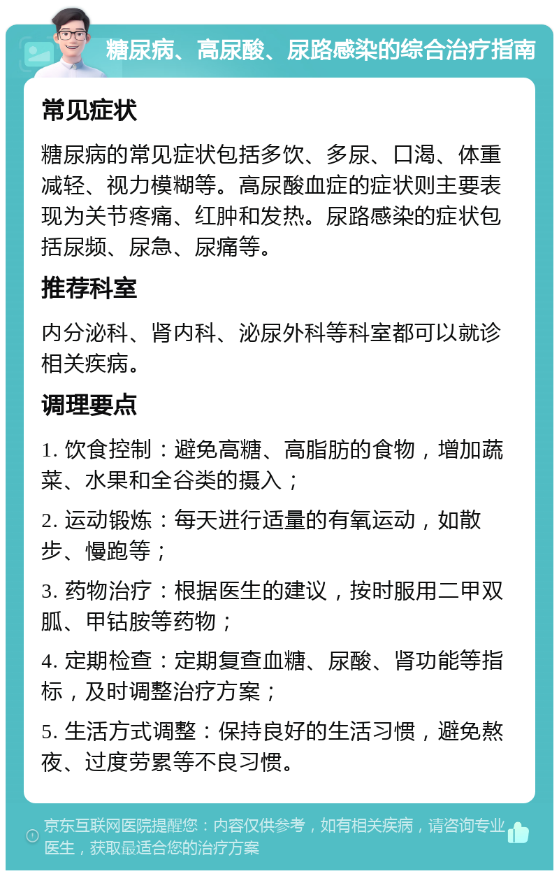 糖尿病、高尿酸、尿路感染的综合治疗指南 常见症状 糖尿病的常见症状包括多饮、多尿、口渴、体重减轻、视力模糊等。高尿酸血症的症状则主要表现为关节疼痛、红肿和发热。尿路感染的症状包括尿频、尿急、尿痛等。 推荐科室 内分泌科、肾内科、泌尿外科等科室都可以就诊相关疾病。 调理要点 1. 饮食控制：避免高糖、高脂肪的食物，增加蔬菜、水果和全谷类的摄入； 2. 运动锻炼：每天进行适量的有氧运动，如散步、慢跑等； 3. 药物治疗：根据医生的建议，按时服用二甲双胍、甲钴胺等药物； 4. 定期检查：定期复查血糖、尿酸、肾功能等指标，及时调整治疗方案； 5. 生活方式调整：保持良好的生活习惯，避免熬夜、过度劳累等不良习惯。