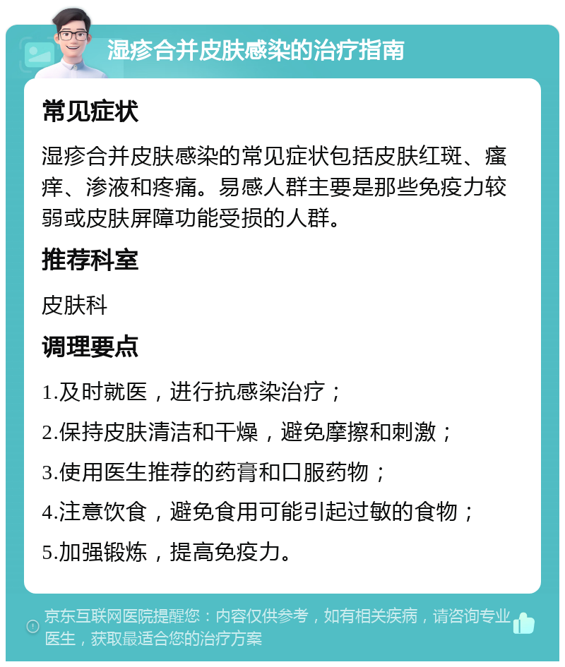 湿疹合并皮肤感染的治疗指南 常见症状 湿疹合并皮肤感染的常见症状包括皮肤红斑、瘙痒、渗液和疼痛。易感人群主要是那些免疫力较弱或皮肤屏障功能受损的人群。 推荐科室 皮肤科 调理要点 1.及时就医，进行抗感染治疗； 2.保持皮肤清洁和干燥，避免摩擦和刺激； 3.使用医生推荐的药膏和口服药物； 4.注意饮食，避免食用可能引起过敏的食物； 5.加强锻炼，提高免疫力。