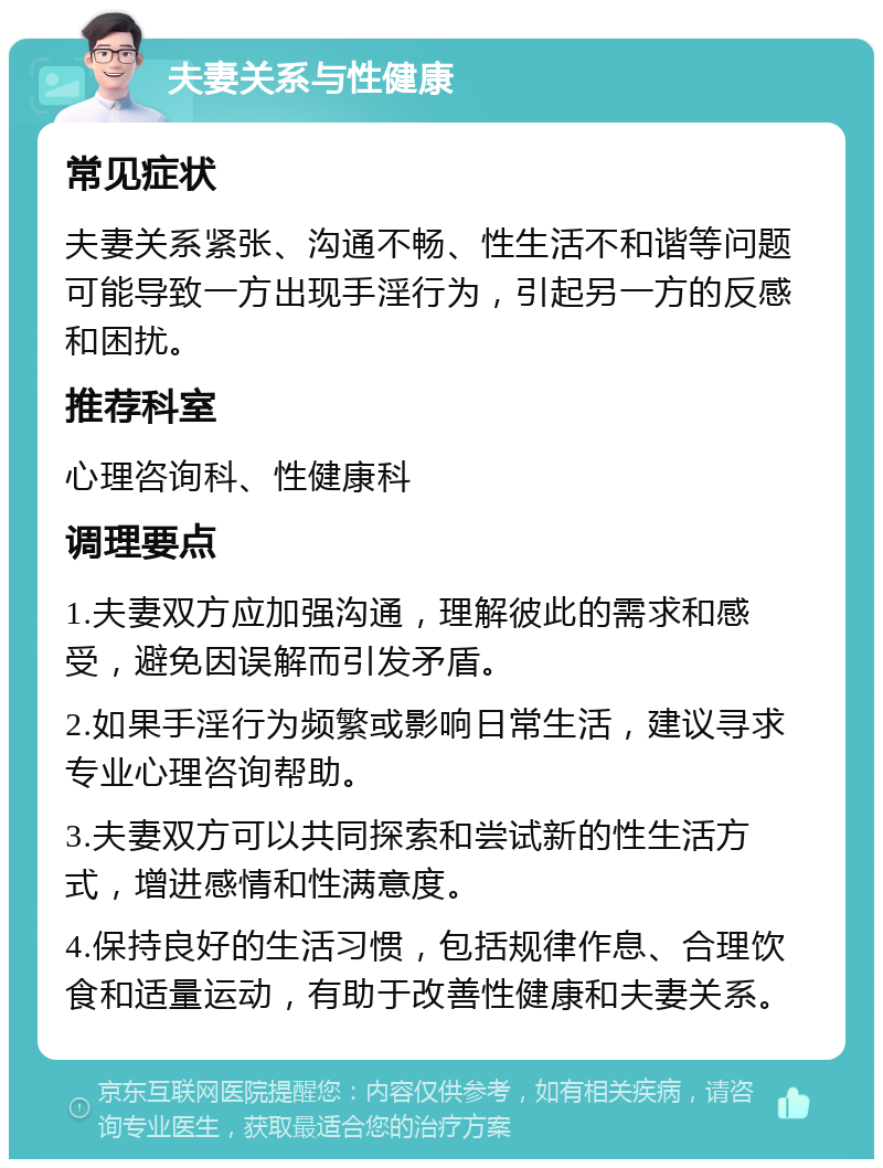 夫妻关系与性健康 常见症状 夫妻关系紧张、沟通不畅、性生活不和谐等问题可能导致一方出现手淫行为，引起另一方的反感和困扰。 推荐科室 心理咨询科、性健康科 调理要点 1.夫妻双方应加强沟通，理解彼此的需求和感受，避免因误解而引发矛盾。 2.如果手淫行为频繁或影响日常生活，建议寻求专业心理咨询帮助。 3.夫妻双方可以共同探索和尝试新的性生活方式，增进感情和性满意度。 4.保持良好的生活习惯，包括规律作息、合理饮食和适量运动，有助于改善性健康和夫妻关系。