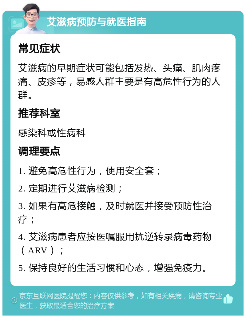 艾滋病预防与就医指南 常见症状 艾滋病的早期症状可能包括发热、头痛、肌肉疼痛、皮疹等，易感人群主要是有高危性行为的人群。 推荐科室 感染科或性病科 调理要点 1. 避免高危性行为，使用安全套； 2. 定期进行艾滋病检测； 3. 如果有高危接触，及时就医并接受预防性治疗； 4. 艾滋病患者应按医嘱服用抗逆转录病毒药物（ARV）； 5. 保持良好的生活习惯和心态，增强免疫力。