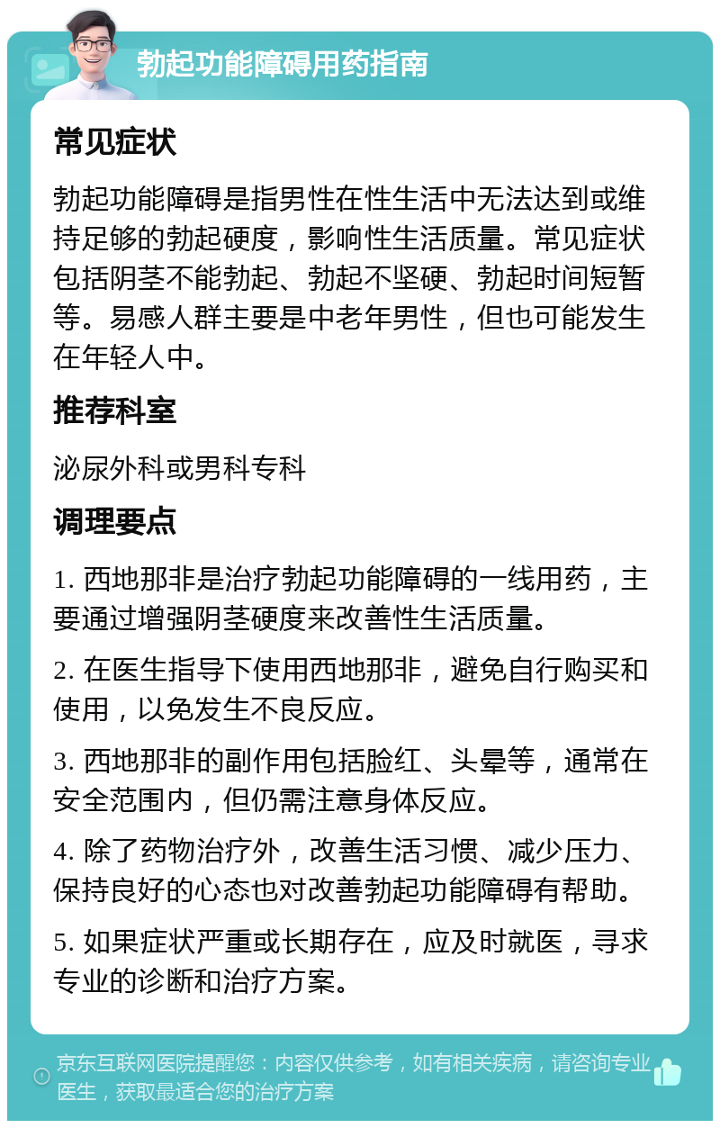 勃起功能障碍用药指南 常见症状 勃起功能障碍是指男性在性生活中无法达到或维持足够的勃起硬度，影响性生活质量。常见症状包括阴茎不能勃起、勃起不坚硬、勃起时间短暂等。易感人群主要是中老年男性，但也可能发生在年轻人中。 推荐科室 泌尿外科或男科专科 调理要点 1. 西地那非是治疗勃起功能障碍的一线用药，主要通过增强阴茎硬度来改善性生活质量。 2. 在医生指导下使用西地那非，避免自行购买和使用，以免发生不良反应。 3. 西地那非的副作用包括脸红、头晕等，通常在安全范围内，但仍需注意身体反应。 4. 除了药物治疗外，改善生活习惯、减少压力、保持良好的心态也对改善勃起功能障碍有帮助。 5. 如果症状严重或长期存在，应及时就医，寻求专业的诊断和治疗方案。