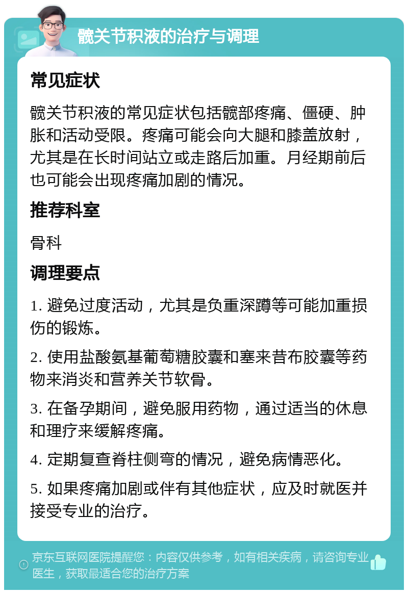 髋关节积液的治疗与调理 常见症状 髋关节积液的常见症状包括髋部疼痛、僵硬、肿胀和活动受限。疼痛可能会向大腿和膝盖放射，尤其是在长时间站立或走路后加重。月经期前后也可能会出现疼痛加剧的情况。 推荐科室 骨科 调理要点 1. 避免过度活动，尤其是负重深蹲等可能加重损伤的锻炼。 2. 使用盐酸氨基葡萄糖胶囊和塞来昔布胶囊等药物来消炎和营养关节软骨。 3. 在备孕期间，避免服用药物，通过适当的休息和理疗来缓解疼痛。 4. 定期复查脊柱侧弯的情况，避免病情恶化。 5. 如果疼痛加剧或伴有其他症状，应及时就医并接受专业的治疗。