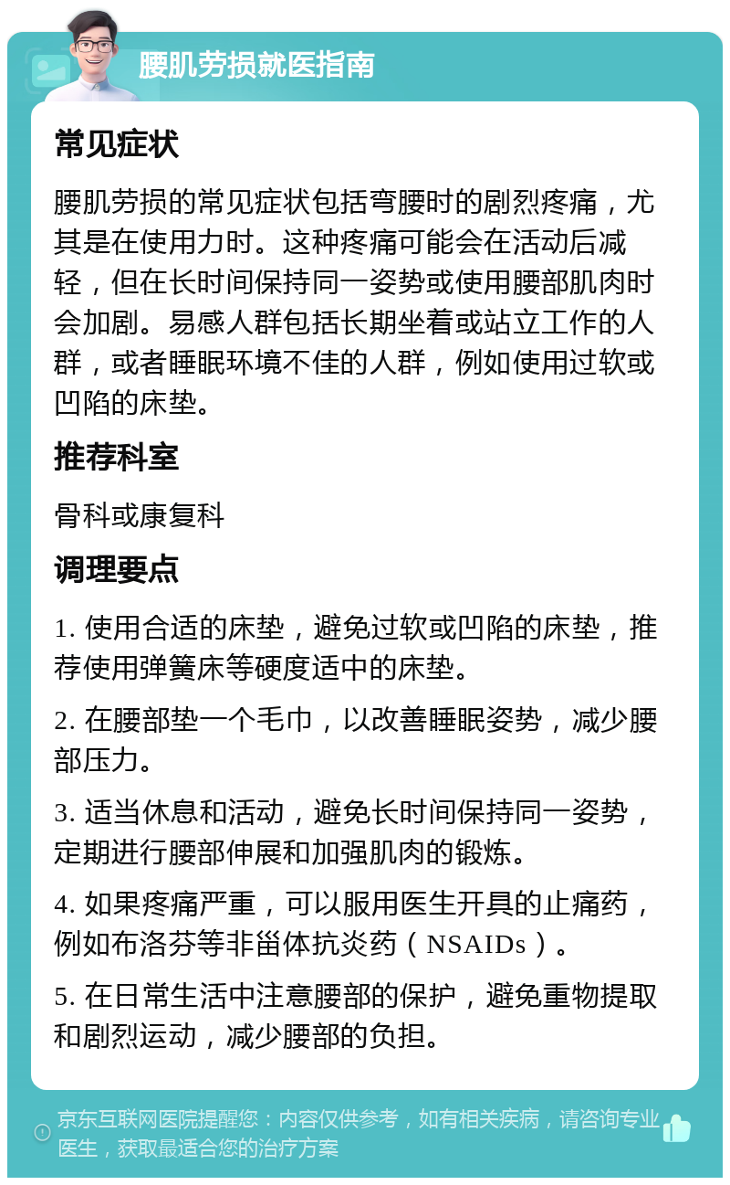 腰肌劳损就医指南 常见症状 腰肌劳损的常见症状包括弯腰时的剧烈疼痛，尤其是在使用力时。这种疼痛可能会在活动后减轻，但在长时间保持同一姿势或使用腰部肌肉时会加剧。易感人群包括长期坐着或站立工作的人群，或者睡眠环境不佳的人群，例如使用过软或凹陷的床垫。 推荐科室 骨科或康复科 调理要点 1. 使用合适的床垫，避免过软或凹陷的床垫，推荐使用弹簧床等硬度适中的床垫。 2. 在腰部垫一个毛巾，以改善睡眠姿势，减少腰部压力。 3. 适当休息和活动，避免长时间保持同一姿势，定期进行腰部伸展和加强肌肉的锻炼。 4. 如果疼痛严重，可以服用医生开具的止痛药，例如布洛芬等非甾体抗炎药（NSAIDs）。 5. 在日常生活中注意腰部的保护，避免重物提取和剧烈运动，减少腰部的负担。