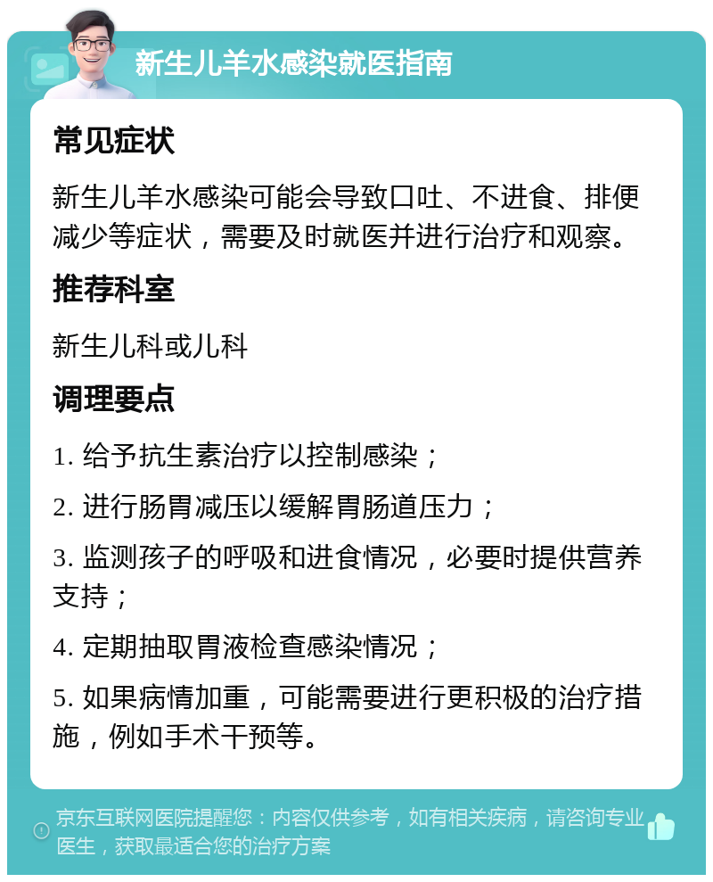 新生儿羊水感染就医指南 常见症状 新生儿羊水感染可能会导致口吐、不进食、排便减少等症状，需要及时就医并进行治疗和观察。 推荐科室 新生儿科或儿科 调理要点 1. 给予抗生素治疗以控制感染； 2. 进行肠胃减压以缓解胃肠道压力； 3. 监测孩子的呼吸和进食情况，必要时提供营养支持； 4. 定期抽取胃液检查感染情况； 5. 如果病情加重，可能需要进行更积极的治疗措施，例如手术干预等。