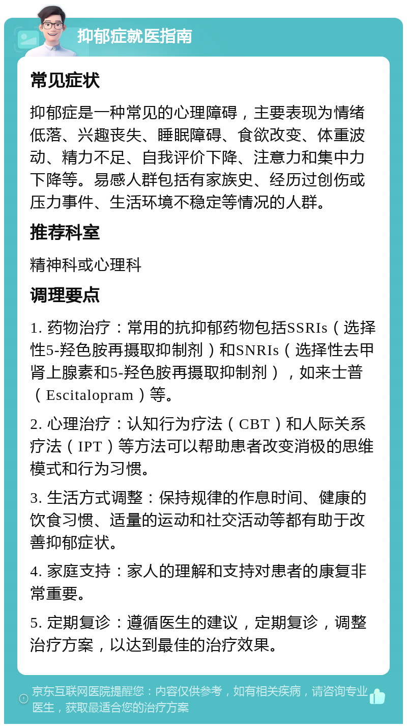 抑郁症就医指南 常见症状 抑郁症是一种常见的心理障碍，主要表现为情绪低落、兴趣丧失、睡眠障碍、食欲改变、体重波动、精力不足、自我评价下降、注意力和集中力下降等。易感人群包括有家族史、经历过创伤或压力事件、生活环境不稳定等情况的人群。 推荐科室 精神科或心理科 调理要点 1. 药物治疗：常用的抗抑郁药物包括SSRIs（选择性5-羟色胺再摄取抑制剂）和SNRIs（选择性去甲肾上腺素和5-羟色胺再摄取抑制剂），如来士普（Escitalopram）等。 2. 心理治疗：认知行为疗法（CBT）和人际关系疗法（IPT）等方法可以帮助患者改变消极的思维模式和行为习惯。 3. 生活方式调整：保持规律的作息时间、健康的饮食习惯、适量的运动和社交活动等都有助于改善抑郁症状。 4. 家庭支持：家人的理解和支持对患者的康复非常重要。 5. 定期复诊：遵循医生的建议，定期复诊，调整治疗方案，以达到最佳的治疗效果。