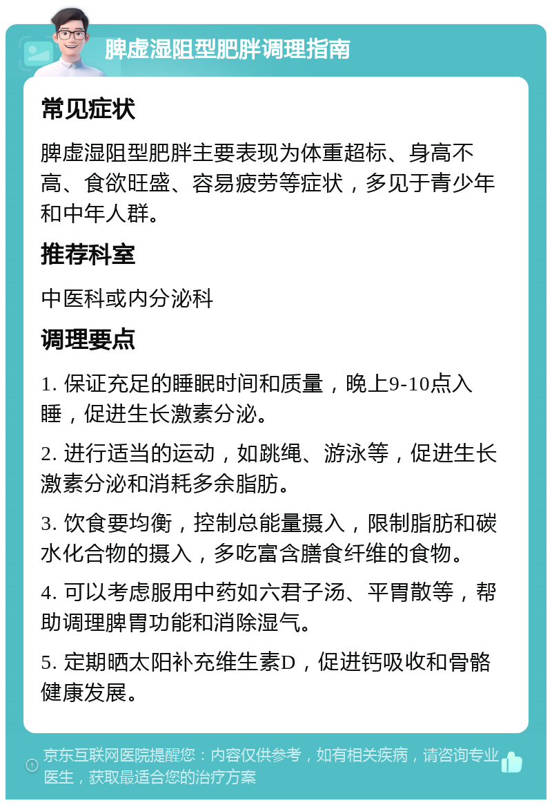 脾虚湿阻型肥胖调理指南 常见症状 脾虚湿阻型肥胖主要表现为体重超标、身高不高、食欲旺盛、容易疲劳等症状，多见于青少年和中年人群。 推荐科室 中医科或内分泌科 调理要点 1. 保证充足的睡眠时间和质量，晚上9-10点入睡，促进生长激素分泌。 2. 进行适当的运动，如跳绳、游泳等，促进生长激素分泌和消耗多余脂肪。 3. 饮食要均衡，控制总能量摄入，限制脂肪和碳水化合物的摄入，多吃富含膳食纤维的食物。 4. 可以考虑服用中药如六君子汤、平胃散等，帮助调理脾胃功能和消除湿气。 5. 定期晒太阳补充维生素D，促进钙吸收和骨骼健康发展。