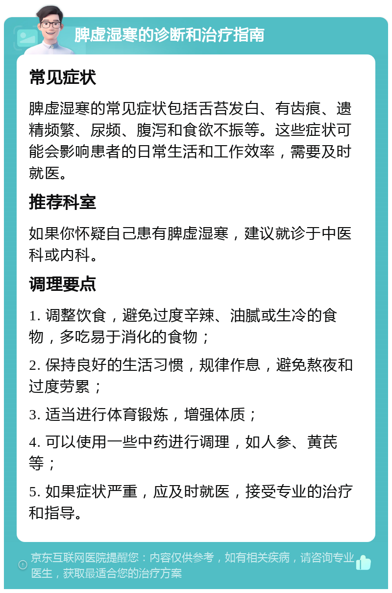 脾虚湿寒的诊断和治疗指南 常见症状 脾虚湿寒的常见症状包括舌苔发白、有齿痕、遗精频繁、尿频、腹泻和食欲不振等。这些症状可能会影响患者的日常生活和工作效率，需要及时就医。 推荐科室 如果你怀疑自己患有脾虚湿寒，建议就诊于中医科或内科。 调理要点 1. 调整饮食，避免过度辛辣、油腻或生冷的食物，多吃易于消化的食物； 2. 保持良好的生活习惯，规律作息，避免熬夜和过度劳累； 3. 适当进行体育锻炼，增强体质； 4. 可以使用一些中药进行调理，如人参、黄芪等； 5. 如果症状严重，应及时就医，接受专业的治疗和指导。