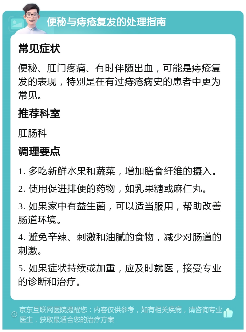 便秘与痔疮复发的处理指南 常见症状 便秘、肛门疼痛、有时伴随出血，可能是痔疮复发的表现，特别是在有过痔疮病史的患者中更为常见。 推荐科室 肛肠科 调理要点 1. 多吃新鲜水果和蔬菜，增加膳食纤维的摄入。 2. 使用促进排便的药物，如乳果糖或麻仁丸。 3. 如果家中有益生菌，可以适当服用，帮助改善肠道环境。 4. 避免辛辣、刺激和油腻的食物，减少对肠道的刺激。 5. 如果症状持续或加重，应及时就医，接受专业的诊断和治疗。