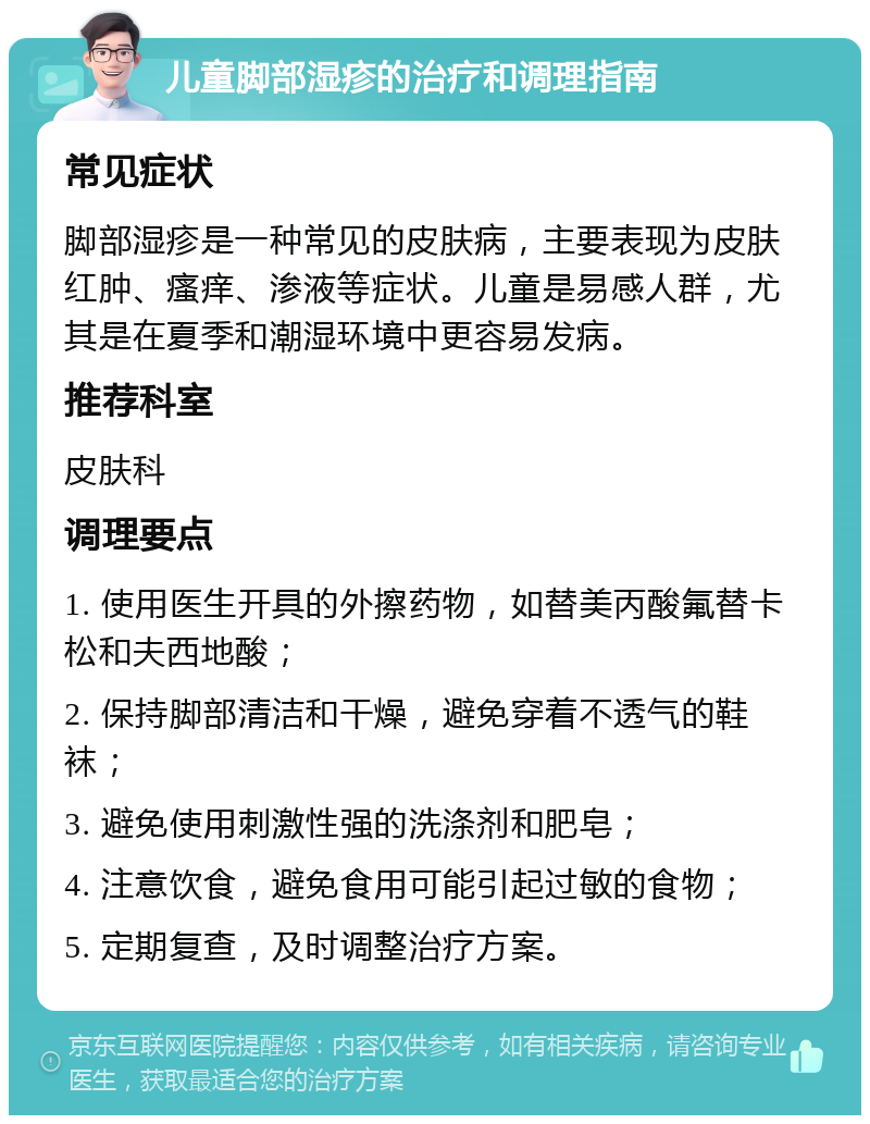 儿童脚部湿疹的治疗和调理指南 常见症状 脚部湿疹是一种常见的皮肤病，主要表现为皮肤红肿、瘙痒、渗液等症状。儿童是易感人群，尤其是在夏季和潮湿环境中更容易发病。 推荐科室 皮肤科 调理要点 1. 使用医生开具的外擦药物，如替美丙酸氟替卡松和夫西地酸； 2. 保持脚部清洁和干燥，避免穿着不透气的鞋袜； 3. 避免使用刺激性强的洗涤剂和肥皂； 4. 注意饮食，避免食用可能引起过敏的食物； 5. 定期复查，及时调整治疗方案。