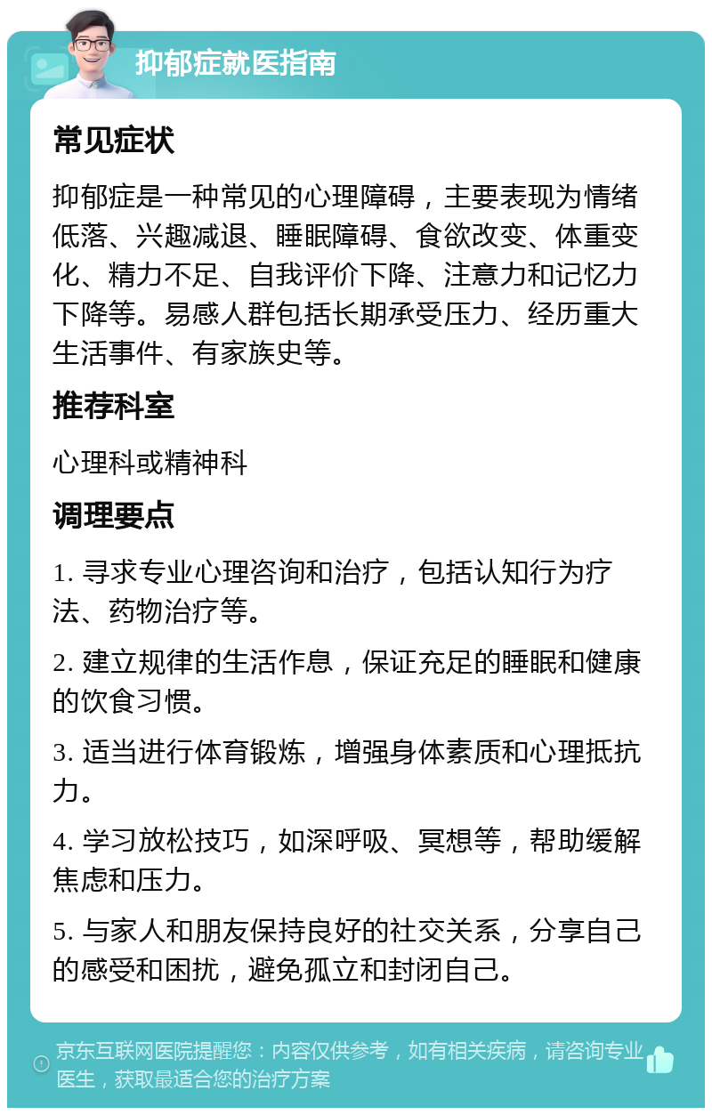 抑郁症就医指南 常见症状 抑郁症是一种常见的心理障碍，主要表现为情绪低落、兴趣减退、睡眠障碍、食欲改变、体重变化、精力不足、自我评价下降、注意力和记忆力下降等。易感人群包括长期承受压力、经历重大生活事件、有家族史等。 推荐科室 心理科或精神科 调理要点 1. 寻求专业心理咨询和治疗，包括认知行为疗法、药物治疗等。 2. 建立规律的生活作息，保证充足的睡眠和健康的饮食习惯。 3. 适当进行体育锻炼，增强身体素质和心理抵抗力。 4. 学习放松技巧，如深呼吸、冥想等，帮助缓解焦虑和压力。 5. 与家人和朋友保持良好的社交关系，分享自己的感受和困扰，避免孤立和封闭自己。